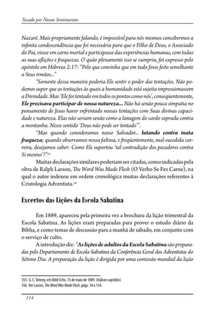 114
Tocado por Nossos Sentimentos
Nazaré. Mais propriamente falando, é impossível para nós mesmos concebermos a
in�nita condescendência que foi necessária para que o Filho de Deus, o Associado
do Pai, viesse em carne mortal e participasse das experiências humanas, com todas
as suas a�ições e �aquezas. O quão plenamente isso se cumpriu, foi expresso pelo
apóstolo em Hebreus 2:17: “Pelo que convinha que em tudo fosse feito semelhante
a Seus irmãos...”
“Somente dessa maneira poderia Ele sentir o poder das tentações. Não po-
demos supor que as tentações às quais a humanidade está sujeita impressionassem
aDivindade.Mas‘Elefoitentadoemtodosospontoscomonós’,conseqüentemente,
Ele precisava participar de nossa natureza... Não há senão pouca simpatia no
pensamento de Jesus haver en�entado nossas tentações com Suas divinas capaci-
dade e natureza. Elas não seriam senão como a lanugem do cardo soprada contra
a montanha. Nesse sentido ‘Deus não pode ser tentado’”.
“Mas quando consideramos nosso Salvador... lutando contra inata
�aqueza; quando observamos nossa faltosa, e �eqüentemente, mal-sucedida car-
reira, desejamos saber: Como Ele suportou ‘tal contradição dos pecadores contra
Si mesmo’?”355
Muitasdeclaraçõessimilarespoderiamsercitadas,comoindicadaspela
obra de Ralph Larson, �e Word Was Made Flesh (O Verbo Se Fez Carne), na
qual o autor indexou em ordem cronológica muitas declarações referentes à
Cristologia Adventista.356
Excertos das Lições da Escola Sabatina
Em 1889, apareceu pela primeira vez a brochura da lição trimestral da
Escola Sabatina. As lições eram preparadas para prover o estudo diário da
Bíblia, e como temas de discussão para a manhã de sábado, em conjunto com
o serviço de culto.
Aintroduçãodiz:“AsliçõesdeadultosdaEscolaSabatinasãoprepara-
das pelo Departamento de Escola Sabatina da Conferência Geral dos Adventistas do
Sétimo Dia. A preparação da lição é dirigida por uma comissão mundial da lição
355. G. C.Tenney, em BibleEcho, 15 de maio de 1889. (Itálicos supridos)
356. Ver Larson, TheWordWasMadeFlesh, págs. 34 a 154.
 