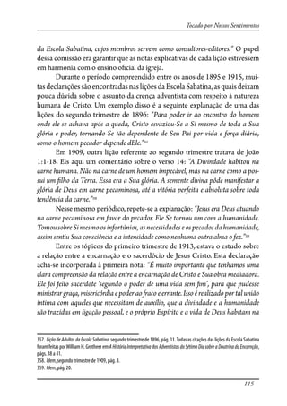 115
Tocado por Nossos Sentimentos
da Escola Sabatina, cujos membros servem como consultores-editores.” O papel
dessa comissão era garantir que as notas explicativas de cada lição estivessem
em harmonia com o ensino o�cial da igreja.
Durante o período compreendido entre os anos de 1895 e 1915, mui-
tas declarações são encontradas nas lições da Escola Sabatina, as quais deixam
pouca dúvida sobre o assunto da crença adventista com respeito à natureza
humana de Cristo. Um exemplo disso é a seguinte explanação de uma das
lições do segundo trimestre de 1896: “Para poder ir ao encontro do homem
onde ele se achava após a queda, Cristo esvaziou-Se a Si mesmo de toda a Sua
glória e poder, tornando-Se tão dependente de Seu Pai por vida e força diária,
como o homem pecador depende dEle.”357
Em 1909, outra lição referente ao segundo trimestre tratava de João
1:1-18. Eis aqui um comentário sobre o verso 14: “A Divindade habitou na
carne humana. Não na carne de um homem impecável, mas na carne como a pos-
sui um �lho da Terra. Essa era a Sua glória. A semente divina pôde manifestar a
glória de Deus em carne pecaminosa, até a vitória perfeita e absoluta sobre toda
tendência da carne.”358
Nesse mesmo periódico, repete-se a explanação: “Jesus era Deus atuando
na carne pecaminosa em favor do pecador. Ele Se tornou um com a humanidade.
TomousobreSimesmoosinfortúnios,asnecessidadeseospecadosdahumanidade,
assim sentiu Sua consciência e a intensidade como nenhuma outra alma o fez.”359
Entre os tópicos do primeiro trimestre de 1913, estava o estudo sobre
a relação entre a encarnação e o sacerdócio de Jesus Cristo. Esta declaração
acha-se incorporada à primeira nota: “É muito importante que tenhamos uma
clara compreensão da relação entre a encarnação de Cristo e Sua obra mediadora.
Ele foi feito sacerdote ‘segundo o poder de uma vida sem �m’, para que pudesse
ministrargraça,misericórdiae poderao�acoeerrante.Issoé realizadoportalunião
íntima com aqueles que necessitam de auxílio, que a divindade e a humanidade
são trazidas em ligação pessoal, e o próprio Espírito e a vida de Deus habitam na
357. Lição de Adultos da Escola Sabatina, segundo trimestre de 1896, pág. 11.Todas as citações das lições da Escola Sabatina
foram feitas porWilliam H. Grotheer em AHistóriaInterpretativadosAdventistasdoSétimoDiasobreaDoutrinadaEncarnção,
págs. 38 a 41.
358. Idem, segundo trimestre de 1909, pág. 8.
359. Idem, pág. 20.
 