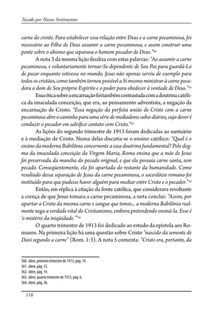 116
Tocado por Nossos Sentimentos
carne do crente. Para estabelecer essa relação entre Deus e a carne pecaminosa, foi
necessário ao Filho de Deus assumir a carne pecaminosa, e assim construir uma
ponte sobre o abismo que separava o homem pecador de Deus.”360
A nota 3 da mesma lição �naliza com estas palavras: “Ao assumir a carne
pecaminosa, e voluntariamente tornar-Se dependente de Seu Pai para guardá-Lo
de pecar enquanto estivesse no mundo, Jesus não apenas serviu de exemplo para
todos os cristãos, como também tornou possível a Si mesmo ministrar à carne peca-
dora o dom de Seu próprio Espírito e o poder para obedecer à vontade de Deus.”361
Essaóticasobreaencarnaçãofoitambémcontrastadacomadoutrinacatóli-
ca da imaculada conceição, que era, ao pensamento adventista, a negação da
encarnação de Cristo. “Essa negação da perfeita união de Cristo com a carne
pecaminosa abre o caminho para uma série de mediadores subsi-diários, cujo dever é
conduzir o pecador em salví�co contato com Cristo.”362
As lições do segundo trimestre de 1913 foram dedicadas ao santuário
e à mediação de Cristo. Numa delas discutia-se o ensino católico: “Qual é o
ensino da moderna Babilônia concernente a essa doutrina fundamental? Pelo dog-
ma da imaculada conceição da Virgem Maria, Roma ensina que a mãe de Jesus
foi preservada da mancha do pecado original, e que ela possuía carne santa, sem
pecado. Conseqüentemente, ela foi apartada do restante da humanidade. Como
resultado dessa separação de Jesus da carne pecaminosa, o sacerdócio romano foi
instituído para que pudesse haver alguém para mediar entre Cristo e o pecador.”363
Então, em réplica à citação da fonte católica, que considerava revoltante
a crença de que Jesus tomara a carne pecaminosa, a nota conclui: “Assim, por
apartar a Cristo da mesma carne e sangue que temos... a moderna Babilônia real-
mente nega a verdade vital do Cristianismo, embora pretendendo ensiná-la. Esse é
‘o mistério da iniqüidade.’”364
O quarto trimestre de 1913 foi dedicado ao estudo da epístola aos Ro-
manos. Na primeira lição há uma questão sobre Cristo “nascido da semente de
Davi segundo a carne” (Rom. 1:3). A nota 5 comenta: “Cristo era, portanto, da
360. Idem, primeiro trimestre de 1913, pág. 14.
361. Idem, pág. 15.
362. Idem, pág. 14.
363. Idem, quarto trimestre de 1913, pág. 6.
364. Idem, pág. 26.
 