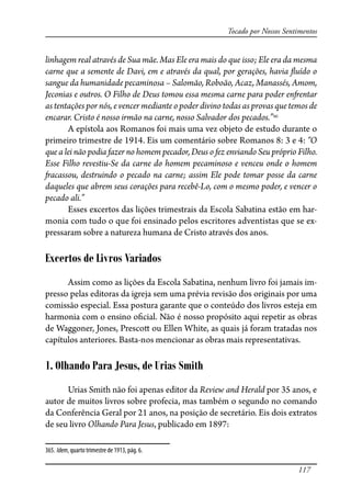 117
Tocado por Nossos Sentimentos
linhagem real através de Sua mãe. Mas Ele era mais do que isso; Ele era da mesma
carne que a semente de Davi, em e através da qual, por gerações, havia �uído o
sangue da humanidade pecaminosa – Salomão, Roboão, Acaz, Manassés, Amom,
Jeconias e outros. O Filho de Deus tomou essa mesma carne para poder en�entar
as tentações por nós, e vencer mediante o poder divino todas as provas que temos de
encarar. Cristo é nosso irmão na carne, nosso Salvador dos pecados.”365
A epístola aos Romanos foi mais uma vez objeto de estudo durante o
primeiro trimestre de 1914. Eis um comentário sobre Romanos 8: 3 e 4: “O
que a lei não podia fazer no homem pecador, Deus o fez enviando Seu próprio Filho.
Esse Filho revestiu-Se da carne do homem pecaminoso e venceu onde o homem
�acassou, destruindo o pecado na carne; assim Ele pode tomar posse da carne
daqueles que abrem seus corações para recebê-Lo, com o mesmo poder, e vencer o
pecado ali.”
Esses excertos das lições trimestrais da Escola Sabatina estão em har-
monia com tudo o que foi ensinado pelos escritores adventistas que se ex-
pressaram sobre a natureza humana de Cristo através dos anos.
Excertos de Livros Variados
Assim como as lições da Escola Sabatina, nenhum livro foi jamais im-
presso pelas editoras da igreja sem uma prévia revisão dos originais por uma
comissão especial. Essa postura garante que o conteúdo dos livros esteja em
harmonia com o ensino o�cial. Não é nosso propósito aqui repetir as obras
de Waggoner, Jones, Presco� ou Ellen White, as quais já foram tratadas nos
capítulos anteriores. Basta-nos mencionar as obras mais representativas.
1. Olhando Para Jesus, de Urias Smith
Urias Smith não foi apenas editor da Review and Herald por 35 anos, e
autor de muitos livros sobre profecia, mas também o segundo no comando
da Conferência Geral por 21 anos, na posição de secretário. Eis dois extratos
de seu livro Olhando Para Jesus, publicado em 1897:
365. Idem, quarto trimestre de 1913, pág. 6.
 