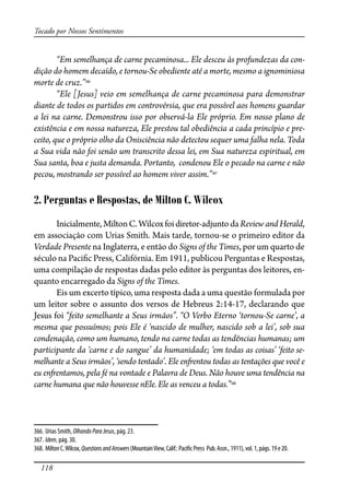 118
Tocado por Nossos Sentimentos
“Em semelhança de carne pecaminosa... Ele desceu às profundezas da con-
dição do homem decaído, e tornou-Se obediente até a morte, mesmo a ignominiosa
morte de cruz.”366
“Ele [Jesus] veio em semelhança de carne pecaminosa para demonstrar
diante de todos os partidos em controvérsia, que era possível aos homens guardar
a lei na carne. Demonstrou isso por observá-la Ele próprio. Em nosso plano de
existência e em nossa natureza, Ele prestou tal obediência a cada princípio e pre-
ceito, que o próprio olho da Onisciência não detectou sequer uma falha nela. Toda
a Sua vida não foi senão um transcrito dessa lei, em Sua natureza espiritual, em
Sua santa, boa e justa demanda. Portanto, condenou Ele o pecado na carne e não
pecou, mostrando ser possível ao homem viver assim.”367
2. Perguntas e Respostas, de Milton C. Wilcox
Inicialmente,MiltonC.Wilcoxfoidiretor-adjuntodaReviewandHerald,
em associação com Urias Smith. Mais tarde, tornou-se o primeiro editor da
Verdade Presente na Inglaterra, e então do Signs of the Times, por um quarto de
século na Paci�c Press, Califórnia. Em 1911, publicou Perguntas e Respostas,
uma compilação de respostas dadas pelo editor às perguntas dos leitores, en-
quanto encarregado da Signs of the Times.
Eis um excerto típico, uma resposta dada a uma questão formulada por
um leitor sobre o assunto dos versos de Hebreus 2:14-17, declarando que
Jesus foi “feito semelhante a Seus irmãos”. “O Verbo Eterno ‘tornou-Se carne’, a
mesma que possuímos; pois Ele é ‘nascido de mulher, nascido sob a lei’, sob sua
condenação, como um humano, tendo na carne todas as tendências humanas; um
participante da ‘carne e do sangue’ da humanidade; ‘em todas as coisas’ ‘feito se-
melhante a Seus irmãos’, ‘sendo tentado’. Ele en�entou todas as tentações que você e
eu en�entamos, pela fé na vontade e Palavra de Deus. Não houve uma tendência na
carne humana que não houvesse nEle. Ele as venceu a todas.”368
366. Urias Smith, OlhandoParaJesus, pág. 23.
367. Idem, pág. 30.
368. MiltonC.Wilcox,QuestionsandAnswers(MountainView,Calif.:Paci�cPress Pub.Assn.,1911),vol.1,págs.19e20.
 