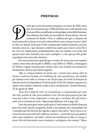 11
PREFÁCIO
D
esde que eu era um menino pequeno, no início de 1920, meus
pais me ensinaram que o Filho de Deus veio a este mundo com
aherançafísicasemelhanteaodequalqueroutrobebêhumano.
Sem destacar Sua linha de ascendência de pecadores, eles me
contaram de Raabe e Davi, e enfatizavam que, a despeito de
Sua herança física, Jesus viveu uma vida perfeita como criança, jovem e adul-
to. Eles me diziam ainda que Cristo compreendia minhas tentações, pois foi
tentado como eu, e que desejava conferir-me poder para vencer como Ele o
fez. Isso me impressionou profundamente, pois me ajudou a ver Jesus não
apenas como meu Salvador, mas como exemplo, e a crer que por Seu poder
eu poderia viver uma vida vitoriosa.
Em anos posteriores aprendi que o ensino de meus pais com respeito
a Jesus estava bem alicerçado na Bíblia, e que Ellen G. White, a mensageira
do Senhor à igreja remanescente, deixou clara essa verdade em numerosas
declarações, como as que abaixo seguem:
“Que as crianças tenham em mente que o menino Jesus tomou sobre Si
mesmo a natureza humana, em semelhança de carne pecaminosa, e foi tentado
por Satanás como todas as crianças o são. Ele foi capaz de resistir às tentações de
Satanás através da dependência do divino poder de Seu Pai celestial, enquanto era
sujeito à Sua vontade e obediente a todos os Seus mandamentos.” Youth’s Intructor,
23 de agosto de 1894.
“Jesus teve a idade de vocês. As circunstâncias e os pensamentos que vocês
têm nesse período de vida, Jesus também os teve. Ele não pode passá-los por alto
nessa fase crítica. Cristo compreende os riscos que os envolvem. Ele está relacio-
nado com as tentações de vocês.” Manuscript Releases, vol. 4, pág. 235.
Uma das principais razões pelas quais Cristo entrou na família humana
para viver uma vida de conquistas, desde o nascimento até a maturidade, foi
o exemplo que Ele deveria dar àqueles a quem viera salvar. “Jesus tomou a na-
tureza humana, passando pela infância, meninice e juventude, para que pudesse
saber como simpatizar com todos, e deixar um exemplo para todas as crianças e
jovens. Ele está relacionado com as tentações e as �aquezas das crianças.” Idem,
 