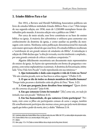 119
Tocado por Nossos Sentimentos
3. Estudos Bíblicos Para o Lar
Em 1915, a Review and Herald Publishing Association publicou um
livro de estudos bíblicos intitulado Estudos Bíblicos Para o Lar.369
Pelo tempo
de sua segunda edição, em 1936, mais de 1.250.000 exemplares foram dis-
tribuídos pelo mundo. A terceira edição veio a público em 1946.370
Por cerca de meio século, esse livro constituiu-se na base do ensino
bíblico na igreja. A maioria dos adventistas o utilizava para aumentar seu
conhecimento da doutrina da igreja, e como auxiliar na partilha da men-
sagem com outros. Nenhuma outra publicação denominacional foi marcada
com maior aprovação o�cial do que esse livro. Os estudos bíblicos receberam
a “contribuição de um grande número de estudantes da Bíblia”. A introdução à
edição de 1946 declara que “a obra foi revisada, rescrita totalmente e ampliada...
por uma grande comissão de críticos e estudiosos competentes.”371
Alguém di�cilmente encontraria um documento mais representativo
do ensino da igreja. As lições são apresentadas em forma de perguntas e res-
postas, com notas explanatórias ocasionais. A doutrina da Encarnação, intitu-
lada “Uma Vida Sem Pecado” é nele reproduzida em sua inteireza:372
1. Que testemunho é dado com respeito à vida de Cristo na Terra?
“Ele não cometeu pecado, nem na Sua boca se achou engano.” I Pedro 2:22.
2. O que se diz de todos os demais membros da família humana?
“Porque todos pecaram e destituídos estão da glória de Deus.” Rom. 3:23.
3. Com que pergunta Jesus desa�ou Seus inimigos? “Quem dentre
vós Me convence de pecado?” João 8:46.
4. Em que extensão Cristo foi tentado? “[Ele] como nós, em tudo foi
tentado, mas sem pecado.” Hebreus 4:15.
5. Em Sua humanidade, de que natureza Cristo participou? “Por-
tanto, visto como os �lhos são participantes comuns de carne e sangue, também
Ele semelhantemente participou das mesmas coisas, para que pela mortederrotasse
aquele que tinha o poder da morte, isto é, o diabo.” Hebreus 2:14.
369. AprimeiraediçãodosEstudosBíblicosParaoLardatadeantesdosanos1880s.Até1915,asváriasediçõesnãopossuíamnotas.
370. EstudosBíblicosParaoLar, terceira edição (1936), pág. 11.
371. Ibidem.
372. Idem, págs. 115 e 116 (Todos os textos bíblicos dessa citação são da KingJamesVersion).
 