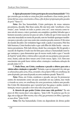 120
Tocado por Nossos Sentimentos
6.QuãoplenamenteCristoparticipoudenossahumanidade?“Pelo
que convinha que em todas as coisas fosse feito semelhante a Seus irmãos, para Se
tornar �el nas coisas concernentes a Deus, a �m de fazer propiciação pelos pecados
do povo.” Verso 17.
Nota: Em Sua humanidade, Cristo participou de nossa natureza
pecaminosa, decaída. Não fosse assim, Ele não teria sido “semelhante a Seus
irmãos”, nem “tentado em todos os pontos como nós”, nem venceria como te-
mos nós de vencer, e não é, portanto, um completo e perfeito Salvador que o
homem necessita e precisa ter para ser salvo. A idéia de que Cristo nasceu de
uma mãe imaculada ou isenta de pecado, sem ter herdado quaisquer tendên-
cias para o pecado, e por essa razão não cometeu pecado, remove-O do reino
do mundo decaído e do verdadeiro lugar onde a ajuda é necessária. Pelo Seu
lado humano, Cristo herdou tudo o que cada �lho de Adão herda – uma na-
tureza pecaminosa. Pelo lado divino, desde Sua concepção, Ele foi gerado e
nascido do Espírito. E tudo isso foi feito para colocar a humanidade num lu-
gar vantajoso, e para demonstrar que do mesmo modo, todo o que é “nascido
do Espírito” pode obter a vitória sobre o pecado em sua própria carne pecami-
nosa. Assim, cada um deve vencer como Cristo venceu. Apoc. 3:21. Sem esse
nascimento não pode haver vitória sobre a tentação e nenhuma salvação do
pecado. João 3:3-7.
7. Onde Deus, em Cristo, condenou o pecado e obteve para nós a
vitória sobre a tentação e o pecado? “Portanto, o que era impossível à lei, visto que
se achava �aca pela carne, Deus, enviando a Seu próprio Filho em semelhança da
carnedopecado,eporcausadopecado,nacarnecondenouopecado.”Rom.8:3.
Nota: Deus, em Cristo, condenou o pecado, não por Se pronunciar
contra ele meramente como um juiz assentado em sua cadeira, mas vindo
e vivendo na carne, em semelhança da carne pecaminosa, todavia sem pecado.
Em Cristo Ele demonstrou que é possível por Sua graça e poder, resistir à
tentação, vencer o pecado e viver uma vida sem pecado na carne.
8. Através de que poder Cristo viveu uma vida perfeita? “Eu não
posso de Mim mesmo fazer coisa alguma...” João 5:30. “As palavras que Eu vos
digo, não as digo por Mim mesmo; mas o Pai, que permanece em Mim, é quem faz
as suas obras.” João 14:10.
Nota: Em Sua humanidade, Cristo era dependente do divino poder
 