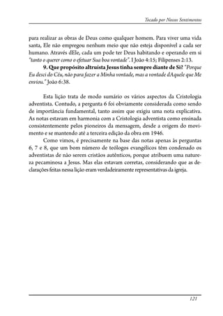 121
Tocado por Nossos Sentimentos
para realizar as obras de Deus como qualquer homem. Para viver uma vida
santa, Ele não empregou nenhum meio que não esteja disponível a cada ser
humano. Através dEle, cada um pode ter Deus habitando e operando em si
“tanto o querer como o efetuar Sua boa vontade”. I João 4:15; Filipenses 2:13.
9. Que propósito altruísta Jesus tinha sempre diante de Si? “Porque
Eu desci do Céu, não para fazer a Minha vontade, mas a vontade dAquele que Me
enviou.” João 6:38.
Esta lição trata de modo sumário os vários aspectos da Cristologia
adventista. Contudo, a pergunta 6 foi obviamente considerada como sendo
de importância fundamental, tanto assim que exigiu uma nota explicativa.
As notas estavam em harmonia com a Cristologia adventista como ensinada
consistentemente pelos pioneiros da mensagem, desde a origem do movi-
mento e se mantendo até a terceira edição da obra em 1946.
Como vimos, é precisamente na base das notas apenas às perguntas
6, 7 e 8, que um bom número de teólogos evangélicos têm condenado os
adventistas de não serem cristãos autênticos, porque atribuem uma nature-
za pecaminosa a Jesus. Mas elas estavam corretas, considerando que as de-
claraçõesfeitasnessaliçãoeramverdadeiramente representativas da igreja.
 