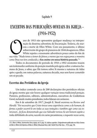 122
Capítulo 9
EXCERTOS DAS PUBLICAÇÕES OFICIAIS DA IGREJA -
(1916-1952)
O
ano de 1915 não apresentou qualquer mudança na interpre-
tação da doutrina adventista da Encarnação. Todavia, ele mar-
cou a morte de Ellen White. Com seu passamento, o último
sobrevivente do grupo de pioneiros de 1844 desapareceu. Ellen
White repetiu a ressonante advertência pouco antes do �m de
sua vida: “Nada temos a temer do futuro, a menos que nos esqueçamos a maneira
como Deus nos tem conduzido, e Seu ensino em nossa história passada.”373
Todos os documentos do período de 1916 a 1952 existentes trazem
um testemunho uniforme da posição mantida pela igreja sobre a natureza hu-
mana de Jesus, a saber, que Ele tomou sobre Si mesmo a natureza de Adão
após a queda; em outras palavras, natureza decaída, mas sem haver cometido
um só pecado.
Excertos dos Periódicos da Igreja
Um índice contendo cerca de 200 declarações dos periódicos o�ciais
da igreja mostra que não houve qualquer variação nessa tradicional posição.
Pastores, professores, editores, administradores, executivos da Conferência
Geral,incluindomuitospresidentes,todosfalaram em uníssono.
Em 6 de setembro de 1917, Joseph E. Steed escreveu na Review and
Herald: “Foi necessário que Cristo tivesse uma experiência como a do homem, de
forma a poder socorrê-lo em todas as suas tentações e também agir como seu in-
tercessor... Já �cou demonstrado que esse Salvador tornou-Se um homem sujeito a
todas debilidades da carne, nascido em carne pecaminosa; e enquanto nessa carne,
373. EllenG.White,TestemunhosParaaIgreja,vol.9,pág.10.(itálicossupridos).OriginalmentepublicadosemVidaeEnsinos
deEllenG.White(LifeSketchesofEllenG.White)(MountainView,Calif.,Paci�cPressPub.Assn.,1915),pág.196.
 