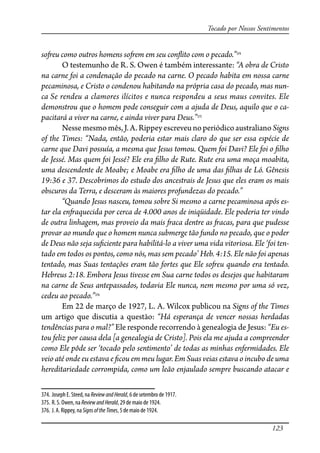 123
Tocado por Nossos Sentimentos
so�eu como outros homens so�em em seu con�ito com o pecado.”374
O testemunho de R. S. Owen é também interessante: “A obra de Cristo
na carne foi a condenação do pecado na carne. O pecado habita em nossa carne
pecaminosa, e Cristo o condenou habitando na própria casa do pecado, mas nun-
ca Se rendeu a clamores ilícitos e nunca respondeu a seus maus convites. Ele
demonstrou que o homem pode conseguir com a ajuda de Deus, aquilo que o ca-
pacitará a viver na carne, e ainda viver para Deus.”375
Nessemesmomês,J.A.Rippeyescreveunoperiódicoaustraliano Signs
of the Times: “Nada, então, poderia estar mais claro do que ser essa espécie de
carne que Davi possuía, a mesma que Jesus tomou. Quem foi Davi? Ele foi o �lho
de Jessé. Mas quem foi Jessé? Ele era �lho de Rute. Rute era uma moça moabita,
uma descendente de Moabe; e Moabe era �lho de uma das �lhas de Ló. Gênesis
19:36 e 37. Descobrimos do estudo dos ancestrais de Jesus que eles eram os mais
obscuros da Terra, e desceram às maiores profundezas do pecado.”
“Quando Jesus nasceu, tomou sobre Si mesmo a carne pecaminosa após es-
tar ela en�aquecida por cerca de 4.000 anos de iniqüidade. Ele poderia ter vindo
de outra linhagem, mas proveio da mais �aca dentre as �acas, para que pudesse
provar ao mundo que o homem nunca submerge tão fundo no pecado, que o poder
de Deus não seja su�ciente para habilitá-lo a viver uma vida vitoriosa. Ele ‘foi ten-
tado em todos os pontos, como nós, mas sem pecado’ Heb. 4:15. Ele não foi apenas
tentado, mas Suas tentações eram tão fortes que Ele so�eu quando era tentado.
Hebreus 2:18. Embora Jesus tivesse em Sua carne todos os desejos que habitaram
na carne de Seus antepassados, todavia Ele nunca, nem mesmo por uma só vez,
cedeu ao pecado.”376
Em 22 de março de 1927, L. A. Wilcox publicou na Signs of the Times
um artigo que discutia a questão: “Há esperança de vencer nossas herdadas
tendências para o mal?” Ele responde recorrendo à genealogia de Jesus: “Eu es-
tou feliz por causa dela [a genealogia de Cristo]. Pois ela me ajuda a compreender
como Ele pôde ser ‘tocado pelo sentimento’ de todas as minhas enfermidades. Ele
veio até onde eu estava e �cou em meu lugar. Em Suas veias estava o incubo de uma
hereditariedade corrompida, como um leão enjaulado sempre buscando atacar e
374. Joseph E. Steed, na ReviewandHerald, 6 de setembro de 1917.
375. R. S. Owen, na ReviewandHerald, 29 de maio de 1924.
376. J. A. Rippey, na SignsoftheTimes, 5 de maio de 1924.
 