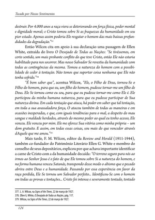 124
Tocado por Nossos Sentimentos
destruir. Por 4.000 anos a raça viera se deteriorando em força física, poder mental
e dignidade moral; e Cristo tomou sobre Si as �aquezas da humanidade em seu
pior estado. Apenas assim poderia Ele resgatar o homem das mais baixas profun-
didades da degradação.”377
Então Wilcox cita em apoio à sua declaração uma passagem de Ellen
White, extraída do livro O Desejado de Todas as Nações: “Se tivéssemos, em
certo sentido, um mais probante con�ito do que teve Cristo, então Ele não estaria
habilitado para nos socorrer. Mas nosso Salvador Se revestiu da humanidade com
todas as contingências da mesma. Tomou a natureza do homem com a possibi-
lidade de ceder à tentação. Não temos que suportar coisa nenhuma que Ele não
tenha so�ido.”378
“É bom saber que”, acentua Wilcox, “Ele, o Filho de Deus, tornou-Se o
Filho do homem, para que eu, um �lho do homem, pudesse tornar-me um �lho de
Deus. Ele Se tornou como eu sou, para que eu pudesse tornar-me como Ele é. Ele
participou da minha humana natureza, para que eu pudesse participar de Sua
natureza divina. Em cada tentação que ataca, há poder em saber que tal tentação,
em toda a sua avassaladora força, O atacou também de todas as maneiras e em
ocasiões inesperadas, e que, com iguais tendências para o mal, a despeito do mau
sangue e maldade herdados, através do mesmo poder ao qual eu tenho acesso, Ele
venceu. Ele venceu por mim. Ele me oferece Sua vitória como minha própria – um
dom gratuito. E assim, em todas essas coisas, sou mais do que vencedor através
dAquele que me amou.”379
Mais tarde, F. M. Wilcox, editor da Review and Herald (1911-1944),
também co-fundador do Patrimônio Literário Ellen G. White e membro do
conselhodeseusdepositários,explicouporqueachava importanteidenti�car
a carne de Cristo com a da humanidade decaída: “O terreno seguro para nós ao
irmos ao Senhor Jesus é o fato de que Ele tomou sobre Si a natureza do homem, e
na forma humana venceu Satanás, transpondo desse modo o abismo que o pecado
abrira entre Deus e a humanidade. Passando por essa experiência em favor da
raça perdida, Ele Se tornou um Salvador perfeito... Identi�cou-Se com o homem
em todas as provas e tentações... Cristo foi intensa e severamente tentado, tentado
377. L. A.Wilcox, na SignsoftheTimes, 22 de março de 1927.
378. Ellen G.White, ODesejadodeTodasasNações, pág. 117.
379. Wilcox, na SignsoftheTimes, 22 de março de 1927.
 