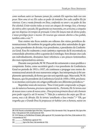 125
Tocado por Nossos Sentimentos
como nenhum outro ser humano jamais foi, contudo Ele suportou tudo isso sem
pecar. Nem uma só vez Ele cedeu ao poder do tentador. Em cada con�ito Ele foi
vitorioso. Com a mente �rmada em Deus, con�ando no amor e no poder de Seu
Pai celestial, Cristo resistiu todas as vezes aos ataques do inimigo. Isso, a herança
da vitória sobre o pecado, Ele igualmente nos transmitiu, em acréscimo, a simpatia
que nos dispensa em tempos de provação. Como Ele lançou mão do divino poder,
é nosso privilégio fazer o mesmo. Os recursos que estavam abertos a Seu pedido,
também estão a nós.”380
Esse ensino não �cou restrito aos editores dos vários periódicos de-
nominacionais. Ele também foi pregado pelas mais altas autoridades da igre-
ja, como presidentes de divisão, vice-presidentes, e presidentes da Conferên-
cia Geral. Essa foi realmente a mais autêntica expressão da fé encontrada na
comunidade adventista sobre a questão da Cristologia. Sem desejar citar cada
um individualmente, desejamos fazer referência a uns poucos testemunhos
dos mais representativos autores.
Durante esse período, W. W. Presco� foi certamente o mais prolí�co e
competente. Então, como secretário geral e vice-presidente da Conferência
Geral no período de 1915 a 1937, ele continuou a propagar esse ensino de-
nominacional através de seus numerosos artigos. Sua interpretação já foi am-
plamente apresentada, de forma que não será repetida aqui. Mais tarde, W. H.
Branson, que foi presidente da Conferência Geral de 1950 a 1954, proclama-
va as mesmas convicções em artigos publicados nos diferentes periódicos.381
Repetidas vezes ele escreveu: “Para Cristo poder compreender as �aque-
zas da natureza humana, precisava experimentá-la... Portanto, Ele Se tornou osso
de nossos ossos e carne de nossa carne... Deus precisou primeiro descer até o homem
para poder erguê-Lo até Si mesmo.”382
“Não foi a natureza dos anjos que Ele as-
sumiu, mas a de Abraão. Ele Se tornou ‘semelhante a Seus irmãos’”.383
“Oh, que
vergonha que o Grande Deus Se propusesse vir habitar com os homens, morar em
380. W.W.Prescott,naAustralianSignsoftheTimes,7dejaneirod1924;4demaiode 1936;7deagostode1936;Signsofthe
Times, 15 de janeiro de 1929; 22 de fevereiro de 1929.
381. W.H.Branson,noTheWatchman(OAtalaia),julho-agostode1932;AustralianSignsoftheTimes,30deoutubrode1933;
1 de novembro de 1937.
382. _______, TheWatchman, agosto de 1933.
383. _______, SignsoftheTimes, 8 de novembro de 1936.
 