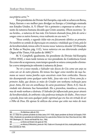 126
Tocado por Nossos Sentimentos
sua própria carne.”384
Dois presidentes da Divisão Sul-Européia, cuja sede se achava em Berna,
Suíça, �zeram o seu melhor para divulgar na Europa a Cristologia ensinada
nos Estados Unidos. A. V. Olson385
foi o primeiro a expressar-se sobre o as-
sunto da natureza humana decaída que Cristo assumiu. Olson escreveu: “Je-
sus herdou... a natureza de Sua mãe. Um homem chamado Jesus, feito de carne e
sangue como os outros homens, viveu realmente em seu meio.”386
“Nesse sentido, o segundo Adão não era �sicamente idêntico ao primeiro.
Foi também no sentido de depreciação em estatura e vitalidade que Cristo, pela lei
da hereditariedade, tomou sobre Si mesmo nossa ‘natureza decaída’ (O Desejado
de Todas as Nações, pág. 112), ‘nossa natureza em sua deteriorada condição
(Signs of the Times, 9 de junho de 1898).”387
M. V. Campbell, igualmente, foi presidente da Divisão Sul-Européia
(1954-1958), e mais tarde tornou-se vice-presidente da Conferência Geral.
Eis como ele se expressou, num tempo quando se estava começando a formu-
lar a nova interpretação referente à natureza de Jesus:
“Ao vir a nosso mundo, o Salvador não desceu do Céu como um anjo ou
como um ser de outro planeta. Ele tomou Seu lugar como membro da raça hu-
mana ao nascer numa família cujos ancestrais eram bem conhecidos. Nasceu
tão desamparado como qualquer outro bebê... Jesus não veio à Terra como fez o
primeiro Adão, que deixou as mãos do Criador sem nenhuma inclinação para
pecar. Antes, Ele veio em semelhança ‘de carne pecaminosa’ (Rom. 8:3). Sua di-
vindade não diminuiu Sua humanidade. Ela a preencheu, inundou-a, cercou-a,
mas de modo nenhum a destruiu. O Salvador foi in�uenciado para pecar através
da hereditariedade, do ambiente e das poderosas tentações do diabo... Para vencer
o pecado, Jesus não usou qualquer poder espiritual que era Seu em virtude de ser
o Filho de Deus. Ele apenas Se utilizou das armas que estão nas mãos do mais
384. _______, TheWatchman, julho de 1932.
385. A. V. Olson foi o primeiro presidente da União Latina (1917-1920), depois presidente da Divisão Sul-Européia (1920-
1946),e�nalmentevice-presidentedaConferênciaGeral.FoioautordolivroThirteenCrisisYears(TrezeAnosdeCrise),1888-
1901 (Washington, D.C.: Review and Herald Pub. Assn., 1966).
386. _______, na ReviewandHerald, 6 de agosto de 1942.
387. _______, em Ministry (O Ministério), janeiro de 1962. Citado em AEncarnaçãodeCristo, estudo publicado por Fred C.
Metz (setembro de 1964).
 