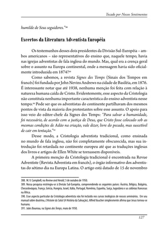 127
Tocado por Nossos Sentimentos
humilde de Seus seguidores.”388
Excertos da Literatura Adventista Européia
Os testemunhos desses dois presidentes da Divisão Sul-Européia – am-
bos americanos – são representativos do ensino que, naquele tempo, havia
nas igrejas adventistas de fala inglesa do mundo. Mas, qual era a crença geral
sobre o assunto na Europa continental, onde a mensagem havia sido o�cial-
mente introduzida em 1874?389
Como sabemos, a revista Signes des Temps (Sinais dos Tempos em
francês)foifundadaporJohnNevinsAndrewsnacidadedeBasiléia,em1876.
É interessante notar que até 1938, nenhuma menção foi feita com relação à
natureza humana caída de Cristo. Evidentemente, esse aspecto da Cristologia
não constituía nenhuma importante característica do ensino adventista nesse
tempo.390
Pode ser que os adventistas do continente partilhavam dos mesmos
pontos de vista da maioria dos protestantes sobre esse assunto. O apoio para
isso veio do editor-chefe da Signes des Temps: “Para salvar a humanidade,
foi necessário, de acordo com a justiça de Deus, que Cristo fosse colocado sob as
mesmas condições de Adão na criação, vale dizer, livre do pecado, mas suscetível
de cair em tentação.”391
Desse modo, a Cristologia adventista tradicional, como ensinada
no mundo de fala inglesa, não foi completamente obscurecida, mas sua in-
trodução foi retardada no continente europeu até que as traduções inglesas
dos livros e artigos de Ellen White se tornassem disponíveis.
A primeira menção da Cristologia tradicional é encontrada na Revue
Adventiste (Revista Adventista em francês), o órgão informativo dos adventis-
tas do sétimo dia na Europa Latina. O artigo está datado de 15 de novembro
388. M.V. Campbell, na ReviewandHerald, 5 de outubro de 1950.
389. Nossa pesquisa restringiu-se à Divisão Sul-Européia, compreendendo os seguintes países: Áustria, Bélgica, Bulgária,
Checoslováquia, França, Grécia, Hungria, Israel, Itália, Portugal, Romênia, Espanha, Suíça, Iugoslávia e as colônias francesas
na África.
390. Esse aspecto particular da Cristologia adventista não foi incluído nos cursos teológicos de nossos seminários. Em seu
manual sobre doutrina, L’Histoire du Salut (A História da Salvação), AlfredVaucher simplesmente a�rma que Jesus tornou-se
humano.
391. Jules Boureau, na SignesdesTemps, maio de 1950.
 