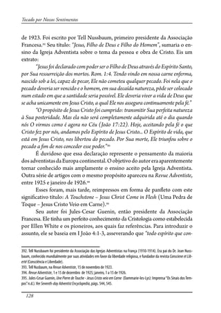 128
Tocado por Nossos Sentimentos
de 1923. Foi escrito por Tell Nussbaum, primeiro presidente da Associação
Francesa.392
Seu título: “Jesus, Filho de Deus e Filho do Homem”, sumaria o en-
sino da Igreja Adventista sobre o tema da pessoa e obra de Cristo. Eis um
extrato:
“JesusfoideclaradocompoderseroFilhodeDeusatravésdoEspíritoSanto,
por Sua ressurreição dos mortos. Rom. 1:4. Tendo vindo em nossa carne enferma,
nascido sob a lei, capaz de pecar, Ele não cometeu qualquer pecado. Foi nela que o
pecado deveria ser vencido e o homem, em sua decaída natureza, pôde ser colocado
num estado em que a santidade seria possível. Ele deveria viver a vida de Deus que
se acha unicamente em Jesus Cristo, a qual Ele nos assegura continuamente pela fé.”
“O propósito de Jesus Cristo foi cumprido: transmitir Sua perfeita natureza
à Sua posteridade. Mas ela não será completamente adquirida até o dia quando
nós O virmos como é agora no Céu (João 17:22). Hoje, aceitando pela fé o que
Cristo fez por nós, andamos pelo Espírito de Jesus Cristo... O Espírito de vida, que
está em Jesus Cristo, nos libertou do pecado. Por Sua morte, Ele triunfou sobre o
pecado a �m de nos conceder esse poder.”393
É duvidoso que essa declaração represente o pensamento da maioria
dosadventistasdaEuropacontinental.Oobjetivodoautoreraaparentemente
tornar conhecido mais amplamente o ensino aceito pela Igreja Adventista.
Outra série de artigos com o mesmo propósito apareceu na Revue Adventiste,
entre 1925 e janeiro de 1926.394
Esses foram, mais tarde, reimpressos em forma de pan�eto com este
signi�cativo título: A Touchstone – Jesus Christ Come in Flesh (Uma Pedra de
Toque – Jesus Cristo Veio em Carne).395
Seu autor foi Jules-Cesar Guenin, então presidente da Associação
Francesa. Ele tinha um perfeito conhecimento da Cristologia como estabelecida
por Ellen White e os pioneiros, aos quais faz referências. Para introduzir o
assunto, ele se baseia em I João 4:1-3, asseverando que “todo espírito que con-
392. Tell Nussbaum foi presidente da Associação das Igrejas Adventistas na França (1910-1914). Era pai do Dr. Jean Nuss-
baum, conhecido mundialmente por suas atividades em favor da liberdade religiosa, e fundador da revista Consciene et Lib-
erté (Consciência e Liberdade).
393. Tell Nusbaum, na RevueAdventiste, 15 de novembro de 1923.
394. RevueAdventiste, 1 e 15 de dezembro de 1925; janeiro, 1 a 15 de 1926.
395. Jules-Cesar Guenin, Une Pierre de Touche - Jesus Cristo veio em Carne (Dammarie-les-Lys): Imprensa“Os Sinais dosTem-
pos”n.d.).Ver Seventh-dayAdventistEncyclopedia, págs. 544, 545.
 