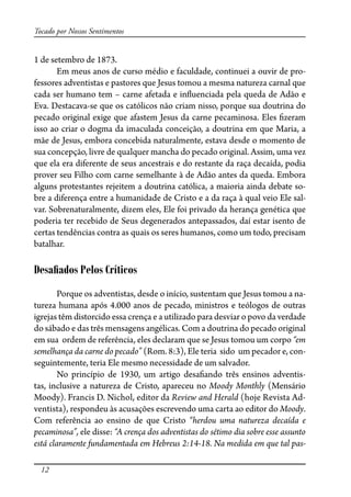 12
Tocado por Nossos Sentimentos
1 de setembro de 1873.
Em meus anos de curso médio e faculdade, continuei a ouvir de pro-
fessores adventistas e pastores que Jesus tomou a mesma natureza carnal que
cada ser humano tem – carne afetada e in�uenciada pela queda de Adão e
Eva. Destacava-se que os católicos não criam nisso, porque sua doutrina do
pecado original exige que afastem Jesus da carne pecaminosa. Eles �zeram
isso ao criar o dogma da imaculada conceição, a doutrina em que Maria, a
mãe de Jesus, embora concebida naturalmente, estava desde o momento de
sua concepção, livre de qualquer mancha do pecado original. Assim, uma vez
que ela era diferente de seus ancestrais e do restante da raça decaída, podia
prover seu Filho com carne semelhante à de Adão antes da queda. Embora
alguns protestantes rejeitem a doutrina católica, a maioria ainda debate so-
bre a diferença entre a humanidade de Cristo e a da raça à qual veio Ele sal-
var. Sobrenaturalmente, dizem eles, Ele foi privado da herança genética que
poderia ter recebido de Seus degenerados antepassados, daí estar isento de
certas tendências contra as quais os seres humanos, como um todo, precisam
batalhar.
Desaﬁados Pelos Críticos
Porque os adventistas, desde o início, sustentam que Jesus tomou a na-
tureza humana após 4.000 anos de pecado, ministros e teólogos de outras
igrejas têm distorcido essa crença e a utilizado para desviar o povo da verdade
do sábado e das três mensagens angélicas. Com a doutrina do pecado original
em sua ordem de referência, eles declaram que se Jesus tomou um corpo “em
semelhança da carne do pecado” (Rom. 8:3), Ele teria sido um pecador e, con-
seguintemente, teria Ele mesmo necessidade de um salvador.
No princípio de 1930, um artigo desa�ando três ensinos adventis-
tas, inclusive a natureza de Cristo, apareceu no Moody Monthly (Mensário
Moody). Francis D. Nichol, editor da Review and Herald (hoje Revista Ad-
ventista), respondeu às acusações escrevendo uma carta ao editor do Moody.
Com referência ao ensino de que Cristo “herdou uma natureza decaída e
pecaminosa”, ele disse: “A crença dos adventistas do sétimo dia sobre esse assunto
está claramente fundamentada em Hebreus 2:14-18. Na medida em que tal pas-
 