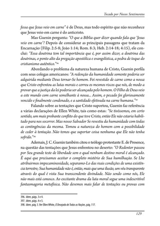129
Tocado por Nossos Sentimentos
fessa que Jesus veio em carne” é de Deus, mas todo espírito que não reconhece
que Jesus veio em carne é do anticristo.
Mas Guenin pergunta: “O que a Bíblia quer dizer quando fala que ‘Jesus
veio em carne’? Depois de considerar as principais passagens que tratam da
Encarnação (Filip. 2:5-8; João 1:14; Rom. 8:3; Heb. 2:14-18; 4:15), ele con-
clui: “Essa doutrina tem tal importância que é, por assim dizer, a doutrina das
doutrinas, o ponto alto da pregação apostólica e evangelística, a pedra de toque do
cristianismo autêntico.”396
Abordando o problema da natureza humana de Cristo, Guenin per�la
com seus colegas americanos: “A redenção da humanidade somente poderia ser
adquirida mediante Deus tornar-Se homem. Foi revestido de carne como a nossa
que Cristo en�entou as lutas morais e correu os mesmos riscos que nós, de modo a
provar que a justiça da lei poderia ser alcançada pelo homem. O Filho de Deus veio
a este mundo com carne semelhante à nossa... Assim, o pecado foi gloriosamente
vencido e �nalmente condenado, e a santidade efetivada na carne humana.”397
Falando sobre as tentações que Cristo suportou, Guenin faz referência
a várias declarações de Ellen White, tais como estas: “Se tivéssemos, em certo
sentido, um mais probante con�ito do que teve Cristo, então Ele não estaria habili-
tado para nos socorrer. Mas nosso Salvador Se revestiu da humanidade com todas
as contingências da mesma. Tomou a natureza do homem com a possibilidade
de ceder à tentação. Não temos que suportar coisa nenhuma que Ele não tenha
so�ido.”398
Ademais,J.C.Guenintambémcitouoteólogoprotestante E.dePresence,
na questão das tentações que Jesus enfrentou no deserto: “O Redentor passou
por Seu grande teste de liberdade sem o qual nenhum destino moral é alcançado.
É aqui que precisamos aceitar o completo mistério de Sua humilhação. Se Lhe
atribuirmos impecaminosidade, separamo-Lo das reais condições de uma existên-
cia terrestre; Sua humanidade não é, então, mais que uma ilusão, um véu transparente
através do qual é vista Sua transcendente divindade. Não sendo como nós, Ele
não mais está conosco. Ao excitante drama da luta moral segue uma indescritível
fantasmagoria metafísica. Não devemos mais falar de tentações ou provas com
396. Idem, págs. 3 e 4.
397. Idem, págs. 4 e 5.
398. Idem, pág. 5.Ver EllenWhite, ODesejadodeTodasasNações, pág. 117.
 