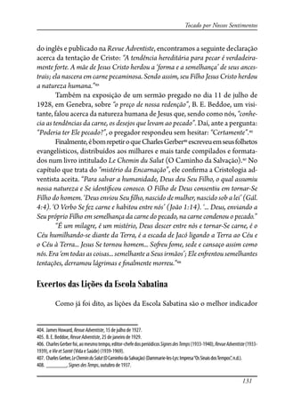 131
Tocado por Nossos Sentimentos
do inglês e publicado na Revue Adventiste, encontramos a seguinte declaração
acerca da tentação de Cristo: “A tendência hereditária para pecar é verdadeira-
mente forte. A mãe de Jesus Cristo herdou a ‘forma e a semelhança’ de seus ances-
trais; ela nascera em carne pecaminosa. Sendo assim, seu Filho Jesus Cristo herdou
a natureza humana.”404
Também na exposição de um sermão pregado no dia 11 de julho de
1928, em Genebra, sobre “o preço de nossa redenção”, B. E. Beddoe, um visi-
tante, falou acerca da natureza humana de Jesus que, sendo como nós, “conhe-
cia as tendências da carne, os desejos que levam ao pecado”. Daí, ante a pergunta:
“Poderia ter Ele pecado?”, o pregador respondeu sem hesitar: “Certamente”.405
Finalmente,ébomrepetiroqueCharlesGerber406
escreveuemseusfolhetos
evangelísticos, distribuídos aos milhares e mais tarde compilados e formata-
dos num livro intitulado Le Chemin du Salut (O Caminho da Salvação).407
No
capítulo que trata do “mistério da Encarnação”, ele con�rma a Cristologia ad-
ventista aceita. “Para salvar a humanidade, Deus deu Seu Filho, o qual assumiu
nossa natureza e Se identi�cou conosco. O Filho de Deus consentiu em tornar-Se
Filho do homem. ‘Deus enviou Seu �lho, nascido de mulher, nascido sob a lei’ (Gál.
4:4). ‘O Verbo Se fez carne e habitou entre nós’ (João 1:14). ‘... Deus, enviando a
Seu próprio Filho em semelhança da carne do pecado, na carne condenou o pecado.”
“É um milagre, é um mistério, Deus descer entre nós e tornar-Se carne, é o
Céu humilhando-se diante da Terra, é a escada de Jacó ligando a Terra ao Céu e
o Céu à Terra... Jesus Se tornou homem... So�eu fome, sede e cansaço assim como
nós. Era ‘em todas as coisas... semelhante a Seus irmãos’; Ele en�entou semelhantes
tentações, derramou lágrimas e �nalmente morreu.”408
Excertos das Lições da Escola Sabatina
Como já foi dito, as lições da Escola Sabatina são o melhor indicador
404. James Howard, RevueAdventiste, 15 de julho de 1927.
405. B. E. Beddoe, RevueAdventiste, 25 de janeiro de 1929.
406. CharlesGerberfoi,aomesmotempo,editor-chefedosperiódicosSignesdesTemps(1933-1940),RevueAdventiste(1933-
1939), e VieetSanté (Vida e Saúde) (1939-1969).
407. CharlesGerber,LeCheminduSalut(OCaminhodaSalvação)(Dammarie-les-Lys:Impresa“OsSinaisdosTempos”,n.d.).
408. _______, SignesdesTemps, outubro de 1937.
 