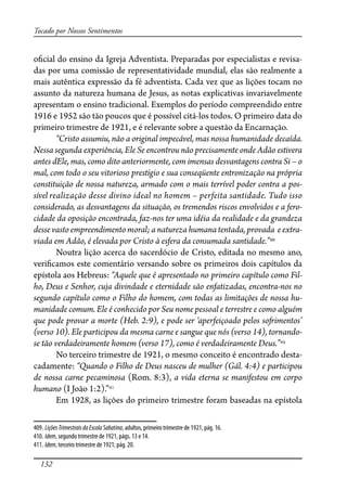 132
Tocado por Nossos Sentimentos
o�cial do ensino da Igreja Adventista. Preparadas por especialistas e revisa-
das por uma comissão de representatividade mundial, elas são realmente a
mais autêntica expressão da fé adventista. Cada vez que as lições tocam no
assunto da natureza humana de Jesus, as notas explicativas invariavelmente
apresentam o ensino tradicional. Exemplos do período compreendido entre
1916 e 1952 são tão poucos que é possível citá-los todos. O primeiro data do
primeiro trimestre de 1921, e é relevante sobre a questão da Encarnação.
“Cristo assumiu, não a original impecável, mas nossa humanidade decaída.
Nessa segunda experiência, Ele Se encontrou não precisamente onde Adão estivera
antes dEle, mas, como dito anteriormente, com imensas desvantagens contra Si – o
mal, com todo o seu vitorioso prestígio e sua conseqüente entronização na própria
constituição de nossa natureza, armado com o mais terrível poder contra a pos-
sível realização desse divino ideal no homem – perfeita santidade. Tudo isso
considerado, as desvantagens da situação, os tremendos riscos envolvidos e a fero-
cidade da oposição encontrada, faz-nos ter uma idéia da realidade e da grandeza
desse vasto empreendimento moral; a natureza humana tentada, provada e extra-
viada em Adão, é elevada por Cristo à esfera da consumada santidade.”409
Noutra lição acerca do sacerdócio de Cristo, editada no mesmo ano,
veri�camos este comentário versando sobre os primeiros dois capítulos da
epístola aos Hebreus: “Aquele que é apresentado no primeiro capítulo como Fil-
ho, Deus e Senhor, cuja divindade e eternidade são enfatizadas, encontra-nos no
segundo capítulo como o Filho do homem, com todas as limitações de nossa hu-
manidade comum. Ele é conhecido por Seu nome pessoal e terrestre e como alguém
que pode provar a morte (Heb. 2:9), e pode ser ‘aperfeiçoado pelos so�imentos’
(verso 10). Ele participou da mesma carne e sangue que nós (verso 14), tornando-
se tão verdadeiramente homem (verso 17), como é verdadeiramente Deus.”410
No terceiro trimestre de 1921, o mesmo conceito é encontrado desta-
cadamente: “Quando o Filho de Deus nasceu de mulher (Gál. 4:4) e participou
de nossa carne pecaminosa (Rom. 8:3), a vida eterna se manifestou em corpo
humano (I João 1:2).”411
Em 1928, as lições do primeiro trimestre foram baseadas na epístola
409. LiçõesTrimestraisdaEscolaSabatina, adultos, primeiro trimestre de 1921, pág. 16.
410. Idem, segundo trimestre de 1921, págs. 13 e 14.
411. Idem, terceiro trimestre de 1921, pág. 20.
 