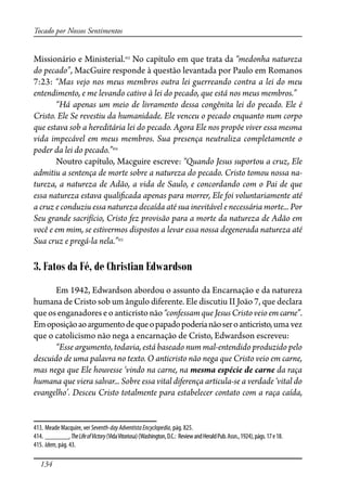134
Tocado por Nossos Sentimentos
Missionário e Ministerial.413
No capítulo em que trata da “medonha natureza
do pecado”, MacGuire responde à questão levantada por Paulo em Romanos
7:23: “Mas vejo nos meus membros outra lei guerreando contra a lei do meu
entendimento, e me levando cativo à lei do pecado, que está nos meus membros.”
“Há apenas um meio de livramento dessa congênita lei do pecado. Ele é
Cristo. Ele Se revestiu da humanidade. Ele venceu o pecado enquanto num corpo
que estava sob a hereditária lei do pecado. Agora Ele nos propõe viver essa mesma
vida impecável em meus membros. Sua presença neutraliza completamente o
poder da lei do pecado.”414
Noutro capítulo, Macguire escreve: “Quando Jesus suportou a cruz, Ele
admitiu a sentença de morte sobre a natureza do pecado. Cristo tomou nossa na-
tureza, a natureza de Adão, a vida de Saulo, e concordando com o Pai de que
essa natureza estava quali�cada apenas para morrer, Ele foi voluntariamente até
a cruz e conduziu essa natureza decaída até sua inevitável e necessária morte... Por
Seu grande sacrifício, Cristo fez provisão para a morte da natureza de Adão em
você e em mim, se estivermos dispostos a levar essa nossa degenerada natureza até
Sua cruz e pregá-la nela.”415
3. Fatos da Fé, de Christian Edwardson
Em 1942, Edwardson abordou o assunto da Encarnação e da natureza
humana de Cristo sob um ângulo diferente. Ele discutiu II João 7, que declara
queosenganadoreseoanticristonão“confessamqueJesusCristoveioemcarne”.
Emoposiçãoaoargumentodequeopapadopoderianãoseroanticristo,uma vez
que o catolicismo não nega a encarnação de Cristo, Edwardson escreveu:
“Esse argumento, todavia, está baseado num mal-entendido produzido pelo
descuido de uma palavra no texto. O anticristo não nega que Cristo veio em carne,
mas nega que Ele houvesse ‘vindo na carne, na mesma espécie de carne da raça
humana que viera salvar... Sobre essa vital diferença articula-se a verdade ‘vital do
evangelho’. Desceu Cristo totalmente para estabelecer contato com a raça caída,
413. Meade Macquire, ver Seventh-dayAdventistaEncyclopedia, pág. 825.
414. _______,TheLifeofVictory(VidaVitoriosa)(Washington,D.C.: ReviewandHeraldPub.Assn.,1924),págs.17e18.
415. Idem, pág. 43.
 