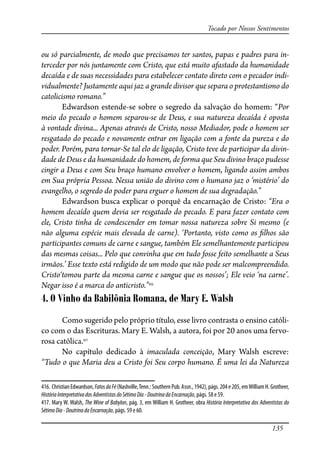 135
Tocado por Nossos Sentimentos
ou só parcialmente, de modo que precisamos ter santos, papas e padres para in-
terceder por nós juntamente com Cristo, que está muito afastado da humanidade
decaída e de suas necessidades para estabelecer contato direto com o pecador indi-
vidualmente? Justamente aqui jaz a grande divisor que separa o protestantismo do
catolicismo romano.”
Edwardson estende-se sobre o segredo da salvação do homem: “Por
meio do pecado o homem separou-se de Deus, e sua natureza decaída é oposta
à vontade divina... Apenas através de Cristo, nosso Mediador, pode o homem ser
resgatado do pecado e novamente entrar em ligação com a fonte da pureza e do
poder. Porém, para tornar-Se tal elo de ligação, Cristo teve de participar da divin-
dade de Deus e da humanidade do homem, de forma que Seu divino braço pudesse
cingir a Deus e com Seu braço humano envolver o homem, ligando assim ambos
em Sua própria Pessoa. Nessa união do divino com o humano jaz o ‘mistério’ do
evangelho, o segredo do poder para erguer o homem de sua degradação.”
Edwardson busca explicar o porquê da encarnação de Cristo: “Era o
homem decaído quem devia ser resgatado do pecado. E para fazer contato com
ele, Cristo tinha de condescender em tomar nossa natureza sobre Si mesmo (e
não alguma espécie mais elevada de carne). ‘Portanto, visto como os �lhos são
participantes comuns de carne e sangue, também Ele semelhantemente participou
das mesmas coisas... Pelo que convinha que em tudo fosse feito semelhante a Seus
irmãos.’ Esse texto está redigido de um modo que não pode ser malcompreendido.
Cristo‘tomou parte da mesma carne e sangue que os nossos’; Ele veio ‘na carne’.
Negar isso é a marca do anticristo.”416
4. O Vinho da Babilônia Romana, de Mary E. Walsh
Como sugerido pelo próprio título, esse livro contrasta o ensino católi-
co com o das Escrituras. Mary E. Walsh, a autora, foi por 20 anos uma fervo-
rosa católica.417
No capítulo dedicado à imaculada conceição, Mary Walsh escreve:
“Tudo o que Maria deu a Cristo foi Seu corpo humano. É uma lei da Natureza
416. ChristianEdwardson,FatosdaFé(Nashville,Tenn.:SouthernPub.Assn.,1942),págs.204e205,emWilliamH.Grotheer,
HistóriaInterpretativadosAdventistasdoSétimoDia-DoutrinadaEncarnação, págs. 58 e 59.
417. Mary W. Walsh, The Wine of Babylon, pág. 3, em William H. Grotheer, obra História Interpretativa dos Adventistas do
SétimoDia-DoutrinadaEncarnação, págs. 59 e 60.
 