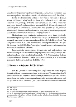 136
Tocado por Nossos Sentimentos
que alguém não pode dar aquilo que não possui, e Maria, sendo humana em cada
aspecto da palavra, não poderia conceder a Seu Filho a natureza da divindade.”418
Então, tendo mostrado ambos os aspectos da natureza de Jesus, o
divino e o humano, Mary Walsh cita Rom. 8:3 e Hebreus 2:14, 17 e 18, para
concluir: “Na genealogia de Cristo, como apresentada em Mateus, veri�camos
que Jesus é chamado o �lho de Davi e também Filho de Abraão. Alguém tem de
estudar apenas os caracteres de Abraão e Davi, para aprender que eles foram ver-
dadeiramente humanos e tinham tendência para pecar. Assim vemos que espécie
de natureza humana Cristo herdou de Seus progenitores.”419
No início dos anos cinqüenta, muitas outras obras foram publicadas
buscando explicar o porquê da Encarnação e o que Cristo realizou vivendo
uma vida impecável em carne pecaminosa. O livro de A. B. Lickey, Cristo Para
Sempre e a obra de W. B. Ochs, Nisso eu Creio, ambos publicados em 1951 pela
Review and Herald Publishing Association420
, mantiveram o ensino adventista
tradicional dos últimos 100 anos.
Para completar nosso exame, abordaremos mais dois autores cujo
testemunho é particularmente valioso porque veio num tempo em que uma
radical mudança estava sendo implementada: F. D. Nichol, editor-chefe da
Review and Herald de 1945 a 1966, e autor de muitos livros, e W. H. Branson,
presidente da Conferência Geral de 1950 a 1954.
5. Respostas a Objeções, de F. D. Nichol421
Em 1952, Nichol se sentiu compelido a replicar ao criticismo freqüen-
temente dirigido contra os adventistas, nestes termos: “Os adventistas do séti-
mo dia ensinam que, como toda a humanidade, Cristo nasceu com uma natureza
pecaminosa. Isso indica plenamente que Seu coração, também, era ‘enganoso, mais
do que todas as coisas, e perverso’ (Jer. 17:9). Em harmonia com isso eles também
418. Idem, pág. 132.
419. Idem, pág. 134.
420. A. E. Lickey, ChristForever (Cristo Para Sempre) (Washington, D.C.: Review and Herald Pub. Assn., 1951).
421. Ver The Seventh-day Adventist Encyclopedia, artigo “F. D. Nichol”, págs. 974 e 975. Simultaneamente à sua longa
carreira como editor-chefe da Review and Herald, ele também foi editor do The Seventh-day Adventist Bible Commentary.
Nichol escreveu cerca de 20 livros.
 