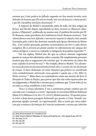 137
Tocado por Nossos Sentimentos
ensinam que Cristo poderia ter falhado enquanto em Sua missão terrestre como
Salvador do homem; que Ele veio ao mundo ‘sob risco de �acasso e eterna perda’,
e que Ele ‘não falhou nem �cou desanimado’.”422
A resposta de Nichol é encontrada, antes de tudo, em dois artigos da
Review and Herald, depois reproduzida no livro Answers to Objections (Res-
postas a Objeções)423
, publicado no mesmo ano. O prefácio foi escrito por W.
H. Branson, então presidente da Conferência Geral. Branson escreveu: “Este
volume fornece uma bem de�nida e convincente resposta às objeções mais amiúde
levantadas pelos críticos das doutrinas mantidas pela Igreja Adventista do Sétimo
Dia... Com cordial aprovação, portanto, recomendamos este livro a cada obreiro
evangélico. Ele se provará um pronto auxiliar no en�entamento dos ataques dos
críticos teológicos, e sincero ao responder as indagações do perplexo inquiridor.”424
Em sua réplica, Nichol não diz que os críticos estavam enganados
quanto às crenças dos adventistas sobre o assunto. Ele simplesmente procurou
mostrar que eles se enganaram em concluir que “os adventistas do sétimo dia
eram culpados de terrível heresia”.425
Na verdade, observa Nichol: “Os adventis-
tas nunca �zeram um pronunciamento formal sobre o assunto em sua declaração
de crenças. A única declaração em nossa literatura que poderia ser considerada
como verdadeiramente autorizada nessa questão é aquela que a Sra. Ellen G.
White escreveu.”426
Além disso, os contestadores citam um excerto do livro O
Desejado de Todas as Nações, para provar que eles não estão equivocados em
seu julgamento, e Nichol faz o mesmo para con�rmar que “Cristo tinha de ser,
em todas as coisas, semelhante a Seus irmãos”.
“Essa é a crença adventista. E nós a sustentamos porque sentimos que ela
concorda com a revelação e a razão.” Apoiando-se nos textos bíblicos habituais
(Rom. 8:3; Hebreus 2:14, 16 e 17, e 4:15), Nichol assevera: “O opositor procu-
ra evitar a força dessas passagens declarando que quanto a Cristo, ‘tentado’ sim-
plesmente signi�ca ‘provado’ ou ‘experimentado’. Mas os textos que vimos enfati-
zam que a natureza da tentação de Cristo foi exatamente a mesma que sobrevém
422. Nichol, ReviewandHerald, 10 e 17 de julho de 1952.
423. Nichol,AnswerstoObjections(Washington,D.C.:ReviewandHeraldPub.Assn.,1952),objeção94,págs.389e397.
424. Idem, págs. 23 e 24.
425. Idem, pág. 389.
426. Idem, pág. 390.
 