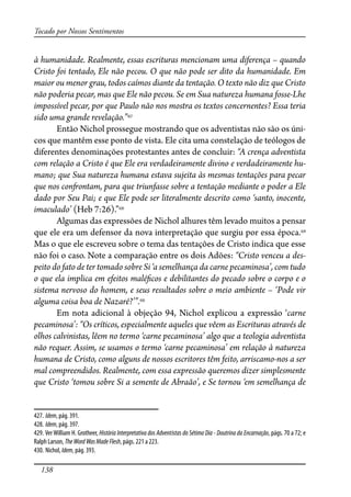 138
Tocado por Nossos Sentimentos
à humanidade. Realmente, essas escrituras mencionam uma diferença – quando
Cristo foi tentado, Ele não pecou. O que não pode ser dito da humanidade. Em
maior ou menor grau, todos caímos diante da tentação. O texto não diz que Cristo
não poderia pecar, mas que Ele não pecou. Se em Sua natureza humana fosse-Lhe
impossível pecar, por que Paulo não nos mostra os textos concernentes? Essa teria
sido uma grande revelação.”427
Então Nichol prossegue mostrando que os adventistas não são os úni-
cos que mantêm esse ponto de vista. Ele cita uma constelação de teólogos de
diferentes denominações protestantes antes de concluir: “A crença adventista
com relação a Cristo é que Ele era verdadeiramente divino e verdadeiramente hu-
mano; que Sua natureza humana estava sujeita às mesmas tentações para pecar
que nos con�ontam, para que triunfasse sobre a tentação mediante o poder a Ele
dado por Seu Pai; e que Ele pode ser literalmente descrito como ‘santo, inocente,
imaculado’ (Heb 7:26).”428
Algumas das expressões de Nichol alhures têm levado muitos a pensar
que ele era um defensor da nova interpretação que surgiu por essa época.429
Mas o que ele escreveu sobre o tema das tentações de Cristo indica que esse
não foi o caso. Note a comparação entre os dois Adões: “Cristo venceu a des-
peito do fato de ter tomado sobre Si ‘a semelhança da carne pecaminosa’, com tudo
o que ela implica em efeitos malé�cos e debilitantes do pecado sobre o corpo e o
sistema nervoso do homem, e seus resultados sobre o meio ambiente – ‘Pode vir
alguma coisa boa de Nazaré?’”.430
Em nota adicional à objeção 94, Nichol explicou a expressão ‘carne
pecaminosa’: “Os críticos, especialmente aqueles que vêem as Escrituras através de
olhos calvinistas, lêem no termo ‘carne pecaminosa’ algo que a teologia adventista
não requer. Assim, se usamos o termo ‘carne pecaminosa’ em relação à natureza
humana de Cristo, como alguns de nossos escritores têm feito, arriscamo-nos a ser
mal compreendidos. Realmente, com essa expressão queremos dizer simplesmente
que Cristo ‘tomou sobre Si a semente de Abraão’, e Se tornou ‘em semelhança de
427. Idem, pág. 391.
428. Idem, pág. 397.
429. VerWilliam H. Grotheer, História Interpretativa dos Adventistas do Sétimo Dia - Doutrina da Encarnação, págs. 70 a 72; e
Ralph Larson, TheWordWasMadeFlesh, págs. 221 a 223.
430. Nichol, Idem, pág. 393.
 