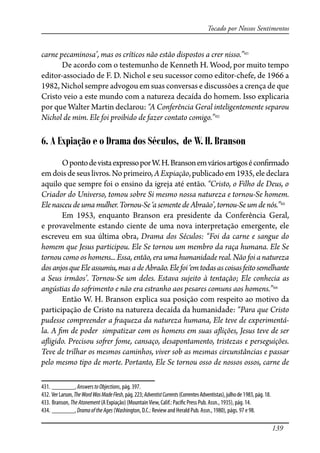 139
Tocado por Nossos Sentimentos
carne pecaminosa’, mas os críticos não estão dispostos a crer nisso.”431
De acordo com o testemunho de Kenneth H. Wood, por muito tempo
editor-associado de F. D. Nichol e seu sucessor como editor-chefe, de 1966 a
1982, Nichol sempre advogou em suas conversas e discussões a crença de que
Cristo veio a este mundo com a natureza decaída do homem. Isso explicaria
por que Walter Martin declarou: “A Conferência Geral inteligentemente separou
Nichol de mim. Ele foi proibido de fazer contato comigo.”432
6. A Expiação e o Drama dos Séculos, de W. H. Branson
OpontodevistaexpressoporW.H.Bransonemváriosartigosécon�rmado
emdoisdeseuslivros.Noprimeiro,AExpiação,publicadoem1935,eledeclara
aquilo que sempre foi o ensino da igreja até então. “Cristo, o Filho de Deus, o
Criador do Universo, tomou sobre Si mesmo nossa natureza e tornou-Se homem.
Ele nasceu de uma mulher. Tornou-Se ‘a semente de Abraão’, tornou-Se um de nós.”433
Em 1953, enquanto Branson era presidente da Conferência Geral,
e provavelmente estando ciente de uma nova interpretação emergente, ele
escreveu em sua última obra, Drama dos Séculos: “Foi da carne e sangue do
homem que Jesus participou. Ele Se tornou um membro da raça humana. Ele Se
tornou como os homens... Essa, então, era uma humanidade real. Não foi a natureza
dosanjosqueEleassumiu,masadeAbraão.Elefoi‘emtodasascoisasfeitosemelhante
a Seus irmãos’. Tornou-Se um deles. Estava sujeito à tentação; Ele conhecia as
angústias do so�imento e não era estranho aos pesares comuns aos homens.”434
Então W. H. Branson explica sua posição com respeito ao motivo da
participação de Cristo na natureza decaída da humanidade: “Para que Cristo
pudesse compreender a �aqueza da natureza humana, Ele teve de experimentá-
la. A �m de poder simpatizar com os homens em suas a�ições, Jesus teve de ser
a�igido. Precisou so�er fome, cansaço, desapontamento, tristezas e perseguições.
Teve de trilhar os mesmos caminhos, viver sob as mesmas circunstâncias e passar
pelo mesmo tipo de morte. Portanto, Ele Se tornou osso de nossos ossos, carne de
431. _______, AnswerstoObjections, pág. 397.
432. VerLarson,TheWordWasMadeFlesh,pág.223;AdventistCurrents(CorrentesAdventistas),julhode1983,pág.18.
433. Branson, TheAtonement (A Expiação) (MountainView, Calif.: Paci�c Press Pub. Assn., 1935), pág. 14.
434. _______, DramaoftheAges (Washington, D.C.: Review and Herald Pub. Assn., 1980), págs. 97 e 98.
 