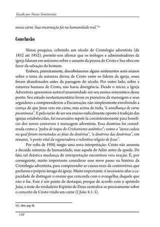 140
Tocado por Nossos Sentimentos
nossa carne. Sua encarnação foi na humanidade real.”435
Conclusão
Nossa pesquisa, cobrindo um século de Cristologia adventista (de
1852 até 1952), permite-nos a�rmar que os teólogos e administradores da
igreja falaram em uníssono sobre o assunto da pessoa de Cristo e Sua obra em
favor da salvação do homem.
Embora, primeiramente, descobríssemos alguns sentimentos semi-arianos
sobre o tema da natureza divina de Cristo entre os líderes da igreja, esses
foram abandonados antes da passagem do século. Por outro lado, sobre a
natureza humana de Cristo, não havia divergência. Desde o início, a Igreja
Adventista apresentou notável unanimidade em seu ensino sistemático desse
ponto. Seu estudo neotestamentário levou os pioneiros da mensagem e seus
seguidores a compreenderem a Encarnação, não simplesmente envolvendo a
crença de que Jesus veio em carne, mas acima de tudo, “à semelhança de carne
pecaminosa”.E pela razão de ser seu ensino radicalmente oposto à tradição das
igrejas estabelecidas, foi necessário repeti-la consistentemente para benefí-
cio dos novos conversos à mensagem adventista. Essa doutrina foi consid-
erada como a “pedra de toque do Cristianismo autêntico”; como a “áurea cadeia
na qual foram incrustadas as jóias da doutrina”, “a doutrina das doutrinas”, em
resumo, “o ponto vital da regeneradora e redentiva religião de Jesus”.
Por volta de 1950, surgiu uma nova interpretação: Cristo não assumiu
a decaída natureza da humanidade, mas aquela de Adão antes da queda. De
fato, tal drástica mudança de interpretação encontrou viva reação. É, por
conseguinte, muito importante considerar esse novo passo na história da
Cristologia adventista, para compreender as causas reais da controvérsia que
perfurou o próprio âmago da igreja. Muito importante: é necessário a�ar a ca-
pacidade de distinguir o ensino que concorda com o evangelho, daquele que
não o faz. Esse é um ponto de destaque, porque de acordo com o apóstolo
João, o teste do verdadeiro Espírito de Deus centraliza-se precisamente sobre
o conceito de Cristo vindo em carne (I João 4:1-3).
435. Idem, pág. 98.
 