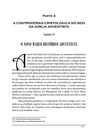 141
Parte 4
A CONTROVÉRSIA CRISTOLÓGICA NO SEIO
DA IGREJA ADVENTISTA
Capítulo 10
O NOVO MARCO HISTÓRICO ADVENTISTA
A
través da história do Cristianismo, as mudanças doutrinárias
têm geralmente ocorrido lenta, sutil e imperceptivelmente.
Por via de regra é muito difícil determinar a origem dessas
mudanças ou os que foram responsáveis por elas. Mas tal não
é o caso da modi�cação doutrinária sobre a natureza humana
deCristo,aqualtevelugarnaIgrejaAdventistaduranteadécadade1950.Osprinci-
pais responsáveis pela alteração deixaram suas marcas sobre as crenças da igreja.
Parece óbvio que os autores das mudanças eram plenamente cientes
de que estavam introduzindo um novo ensino doutrinário com referência à
Encarnação. Isso �cou evidente no relato das circunstâncias registrado por
LeRoy Edwin Froom em seu livro Movement of Destiny;436
e numa exposição
que poderia ser considerada como um manifesto dessa nova interpretação,
publicado na revista Ministry (O Ministério) sob o título “O Novo Marco
Histórico Adventista”.437
Este capítulo focaliza a história dessa nova ótica como
delineada nessas fontes.
Não pretendo questionar o compromisso de meus colegas com a ver-
dade ou sua lealdade à igreja. Estou certo de que eles amam ao Senhor e Sua
Palavra. Mas tenho de examinar certas abordagens doutrinárias, buscando
fazê-lo com bondade cristã.
436. Leroy Edwin Froom, MovimentodoDestino.
437. Roy Allan Anderson, no OMinistério, abril de 1957.
 