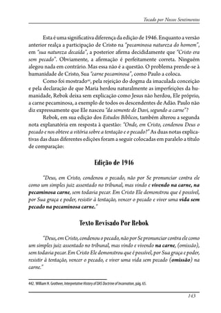 143
Tocado por Nossos Sentimentos
Estaéumasigni�cativadiferençadaediçãode1946.Enquantoaversão
anterior realça a participação de Cristo na “pecaminosa natureza do homem”,
em “sua natureza decaída”, a posterior a�rma decididamente que “Cristo era
sem pecado”. Obviamente, a a�rmação é perfeitamente correta. Ninguém
alegou nada em contrário. Mas essa não é a questão. O problema prende-se à
humanidade de Cristo, Sua “carne pecaminosa”, como Paulo a coloca.
Como foi mostrado442
, pela rejeição do dogma da imaculada conceição
e pela declaração de que Maria herdou naturalmente as imperfeições da hu-
manidade, Rebok deixa sem explicação como Jesus não herdou, Ele próprio,
a carne pecaminosa, a exemplo de todos os descendentes de Adão. Paulo não
diz expressamente que Ele nasceu “da semente de Davi, segundo a carne”?
Rebok, em sua edição dos Estudos Bíblicos, também alterou a segunda
nota explanatória em resposta à questão: “Onde, em Cristo, condenou Deus o
pecado e nos obteve a vitória sobre a tentação e o pecado?” As duas notas explica-
tivas das duas diferentes edições foram a seguir colocadas em paralelo a título
de comparação:
Edição de 1946
“Deus, em Cristo, condenou o pecado, não por Se pronunciar contra ele
como um simples juiz assentado no tribunal, mas vindo e vivendo na carne, na
pecaminosa carne, sem todavia pecar. Em Cristo Ele demonstrou que é possível,
por Sua graça e poder, resistir à tentação, vencer o pecado e viver uma vida sem
pecado na pecaminosa carne.”
Texto Revisado Por Rebok
“Deus,emCristo,condenouopecado,nãoporSepronunciarcontraelecomo
um simples juiz assentado no tribunal, mas vindo e vivendo na carne, (omissão),
sem todavia pecar. Em Cristo Ele demonstrou que é possível, por Sua graça e poder,
resistir à tentação, vencer o pecado, e viver uma vida sem pecado (omissão) na
carne.”
442. William H. Grotheer, InterpretativeHistoryofDASDoctrineofIncarnation, pág. 65.
 