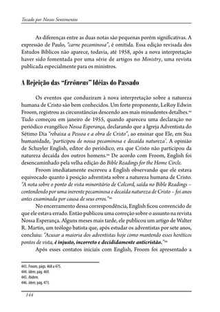 144
Tocado por Nossos Sentimentos
As diferenças entre as duas notas são pequenas porém signi�cativas. A
expressão de Paulo, “carne pecaminosa”, é omitida. Essa edição revisada dos
Estudos Bíblicos não aparece, todavia, até 1958, após a nova interpretação
haver sido fomentada por uma série de artigos no Ministry, uma revista
publicada especialmente para os ministros.
A Rejeição das “Errôneas” Idéias do Passado
Os eventos que conduziram à nova interpretação sobre a natureza
humana de Cristo são bem conhecidos. Um forte proponente, LeRoy Edwin
Froom, registrou as circunstâncias descendo aos mais minudentes detalhes.443
Tudo começou em janeiro de 1955, quando apareceu uma declaração no
periódico evangélico Nossa Esperança, declarando que a Igreja Adventista do
Sétimo Dia “rebaixa a Pessoa e a obra de Cristo”, ao ensinar que Ele, em Sua
humanidade, ‘participou de nossa pecaminosa e decaída natureza’. A opinião
de Schuyler English, editor do periódico, era que Cristo não participou da
natureza decaída dos outros homens.444
De acordo com Froom, English foi
desencaminhado pela velha edição do Bible Readings for the Home Circle.
Froom imediatamente escreveu a English observando que ele estava
equivocado quanto à posição adventista sobre a natureza humana de Cristo.
“A nota sobre o ponto de vista minoritário de Colcord, saída no Bible Readings –
contendendo por uma inerente pecaminosa e decaída natureza de Cristo – foi anos
antes examinada por causa de seus erros.”445
No encerramento dessa correspondência, English �cou convencido de
que ele estava errado. Então publicou uma correção sobre o assunto na revista
Nossa Esperança. Alguns meses mais tarde, ele publicou um artigo de Walter
R. Martin, um teólogo batista que, após estudar os adventistas por sete anos,
concluiu: “Acusar a maioria dos adventistas hoje como mantendo esses heréticos
pontos de vista, é injusto, incorreto e decididamente anticristão.”446
Após esses contatos iniciais com English, Froom foi apresentado a
443. Froom, págs. 468 a 475.
444. Idem, pág. 469.
445. Ibidem.
446. Idem, pág. 473.
 