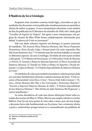 146
Tocado por Nossos Sentimentos
O Manifesto da Nova Cristologia
Enquanto esses encontros estavam tendo lugar, concordou-se que os
resultados das discussões seriam publicados simultaneamente nos periódicos
o�ciais de ambos os grupos. A nova interpretação adventista, como matéria
de fato, foi publicada em O Ministério de setembro de 1956, sob o título geral
“Conselhos do Espírito de Profecia”. Em apoio à nova interpretação, oito pá-
ginas de citações de Ellen White foram cuidadosamente selecionadas para
de�nir “a natureza de Cristo na encarnação”.
Sob esse título achamos expresso em destaque os pontos essenciais
do manifesto: “Ele Assumiu Nossa Natureza Humana, Não Nossas Propensões
Pecaminosas; Nosso Pecado, Culpa e Punição foram-Lhe todos imputados, Mas
Não Eram Realmente Seus.”451
O referido texto faz um bom trabalho ao resumir
os diferentes aspectos da nova Cristologia. Os títulos de sete seções revelam
a idéia geral: “1) O Mistério da Encarnação; 2) A Miraculosa União do Humano
e o Divino; 3) Assumiu a Natureza Humana Impecável; 4) Riscos Assumidos da
Natureza Humana; 5) Tentado em Todos os Pontos; 6) Suportou o Pecado Im-
putado e a Culpa do Mundo; 7) A Perfeita Impecabilidade da Natureza Humana
de Cristo.”
Ossubtítulosdecadaseçãotambémtransmitemasalienteposiçãodada
aos conceitos fundamentais atinentes à natureza humana de Jesus: “Cristo As-
sumiu a Humanidade Como Deus a Criou”; “Iniciou Onde Adão Começou”; “To-
mou a Forma Humana Mas Não a Sua Corrompida e Pecaminosa Natureza”;
“Assumiu a Impecável Natureza Humana de Adão”; “A Perfeita Impecabilidade
de Sua Natureza Humana”; “Não Herdou de Adão Nenhuma Má Propensão”, e
outros semelhantes.452
As notas elucidativas de cada uma dessas a�rmações foram todas ex-
traídas dos escritos de Ellen G. White. Não há uma simples referência a textos
bíblicos. Esse foi um novo ponto de vista sobre o tema, pois até esse tempo
a discussão havia sido fundamentada nas Escrituras. Isso certamente abriria
a porta a controvérsias porque tornar-se-ia essencialmente um problema de
451. Anderson, no OMinistério, setembro de 1956.
452. Ibidem.
 