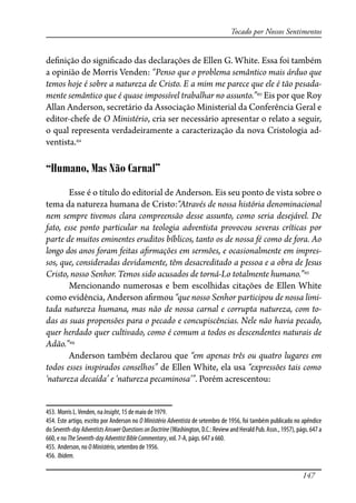 147
Tocado por Nossos Sentimentos
de�nição do signi�cado das declarações de Ellen G. White. Essa foi também
a opinião de Morris Venden: “Penso que o problema semântico mais árduo que
temos hoje é sobre a natureza de Cristo. E a mim me parece que ele é tão pesada-
mente semântico que é quase impossível trabalhar no assunto.”453
Eis por que Roy
Allan Anderson, secretário da Associação Ministerial da Conferência Geral e
editor-chefe de O Ministério, cria ser necessário apresentar o relato a seguir,
o qual representa verdadeiramente a caracterização da nova Cristologia ad-
ventista.454
“Humano, Mas Não Carnal”
Esse é o título do editorial de Anderson. Eis seu ponto de vista sobre o
tema da natureza humana de Cristo:“Através de nossa história denominacional
nem sempre tivemos clara compreensão desse assunto, como seria desejável. De
fato, esse ponto particular na teologia adventista provocou severas críticas por
parte de muitos eminentes eruditos bíblicos, tanto os de nossa fé como de fora. Ao
longo dos anos foram feitas a�rmações em sermões, e ocasionalmente em impres-
sos, que, consideradas devidamente, têm desacreditado a pessoa e a obra de Jesus
Cristo, nosso Senhor. Temos sido acusados de torná-Lo totalmente humano.”455
Mencionando numerosas e bem escolhidas citações de Ellen White
como evidência, Anderson a�rmou “que nosso Senhor participou de nossa limi-
tada natureza humana, mas não de nossa carnal e corrupta natureza, com to-
das as suas propensões para o pecado e concupiscências. Nele não havia pecado,
quer herdado quer cultivado, como é comum a todos os descendentes naturais de
Adão.”456
Anderson também declarou que “em apenas três ou quatro lugares em
todos esses inspirados conselhos” de Ellen White, ela usa “expressões tais como
‘natureza decaída’ e ‘natureza pecaminosa’”. Porém acrescentou:
453. Morris L.Venden, na Insight, 15 de maio de 1979.
454. Este artigo, escrito por Anderson no O Ministério Adventista de setembro de 1956, foi também publicado no apêndice
doSeventh-dayAdventistsAnswerQuestionsonDoctrine(Washington,D.C.:ReviewandHeraldPub.Assn.,1957),págs.647 a
660, e no TheSeventh-dayAdventistBibleCommentary, vol. 7-A, págs. 647 a 660.
455. Anderson, no OMinistério, setembro de 1956.
456. Ibidem.
 