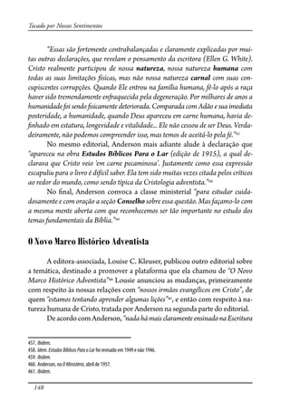148
Tocado por Nossos Sentimentos
“Essas são fortemente contrabalançadas e claramente explicadas por mui-
tas outras declarações, que revelam o pensamento da escritora (Ellen G. White).
Cristo realmente participou de nossa natureza, nossa natureza humana com
todas as suas limitações físicas, mas não nossa natureza carnal com suas con-
cupiscentes corrupções. Quando Ele entrou na família humana, fê-lo após a raça
haver sido tremendamente en�aquecida pela degeneração. Por milhares de anos a
humanidade foi sendo �sicamente deteriorada. Comparada com Adão e sua imediata
posteridade, a humanidade, quando Deus apareceu em carne humana, havia de-
�nhado em estatura, longevidade e vitalidade... Ele não cessou de ser Deus. Verda-
deiramente, não podemos compreender isso, mas temos de aceitá-lo pela fé.”457
No mesmo editorial, Anderson mais adiante alude à declaração que
“apareceu na obra Estudos Bíblicos Para o Lar (edição de 1915), a qual de-
clarava que Cristo veio ‘em carne pecaminosa’. Justamente como essa expressão
escapuliu para o livro é difícil saber. Ela tem sido muitas vezes citada pelos críticos
ao redor do mundo, como sendo típica da Cristologia adventista.”458
No �nal, Anderson convoca a classe ministerial “para estudar cuida-
dosamente e com oração a seção Conselho sobre essa questão. Mas façamo-lo com
a mesma mente aberta com que reconhecemos ser tão importante no estudo dos
temas fundamentais da Bíblia.”459
O Novo Marco Histórico Adventista
A editora-associada, Louise C. Kleuser, publicou outro editorial sobre
a temática, destinado a promover a plataforma que ela chamou de “O Novo
Marco Histórico Adventista”460
Lousie anunciou as mudanças, primeiramente
com respeito às nossas relações com “nossos irmãos evangélicos em Cristo”, de
quem “estamos tentando aprender algumas lições”461
, e então com respeito à na-
tureza humana de Cristo, tratada por Anderson na segunda parte do editorial.
DeacordocomAnderson,“nadahámaisclaramenteensinadonaEscritura
457. Ibidem.
458. Idem. EstudosBíblicosParaoLar foi revisado em 1949 e não 1946.
459. Ibidem.
460. Anderson, no OMinistério, abril de 1957.
461. Ibidem.
 