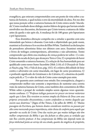 14
Tocado por Nossos Sentimentos
evangélicos, que estavam comprometidos com um ponto de vista sobre a na-
tureza do homem, o qual incluía o erro da imortalidade da alma. Foi-me dito
que nossa posição sobre a natureza humana de Cristo estava sendo “elucida-
da”. Como resultado desse diálogo, muitos líderes da igreja que haviam estado
envolvidos nas discussões, declararam que Cristo tomou a natureza de Adão
antes da queda e não após ela. A mudança foi de 180 graus: pós-lapsarianos
e pré-lapsarianos.
Essa dramática alteração compeliu-me a estudar a questão com uma
intensidade que beirou à obsessão. Com toda a objetividade que pude reunir,
examineiasEscrituraseliosescritosdeEllenWhite.Tambémliasdeclarações
de pensadores adventistas feitas nos últimos cem anos. Examinei estudos
e livros de teólogos contemporâneos, adventistas e não-adventistas. Tentei
compreender que efeito essa mudança de crença poderia ter sobre: 1) o sim-
bolismo da escada de Jacó, que alcançava Terra e Céu; 2) o propósito de haver
Cristo assumido a natureza humana; 3) a relação de Sua humanidade para ser
quali�cado como nosso Sumo Sacerdote (Heb. 2:10; cf. O Desejado de Todas
as Nações, pág. 745, e Vida de Jesus, pág. 155); 4) a relativa di�culdade de lutar
contra o adversário em carne imaculada, em lugar de carne pecaminosa; 5)
o profundo signi�cado do Getsêmani e do Calvário; 6) a doutrina da justi�-
cação pela fé; e 7) o valor da vida de Cristo como exemplo para mim.
Por quarenta anos continuei esse estudo. Em conseqüência, cheguei a
compreender melhor não somente a importância de sustentar uma correta
visão da natureza humana de Cristo, como também dois comentários de Ellen
White sobre o porquê de verdades simples serem algumas vezes aparente-
mente confusas: 1) “Professos teólogos parecem ter prazer em tornar misterioso
aquilo que é claro. Eles revestem os ensinos simples da Palavra de Deus com seus
próprios arrazoados obscurantistas, e assim confundem as mentes daqueles que
ouvem suas doutrinas.” (Signs of the Times, 2 de julho de 1896). 2) “Muitas
passagens da Escritura, que homens doutos consideram mistérios ou passam por
alto como merecendo pouca importância, estão cheias de conforto para aquele que
aprender na escola de Cristo. Uma das razões por que muitos teólogos não têm
melhor compreensão da Bíblia é que eles fecham os olhos para as verdades que
não lhes convêm praticar. A boa compreensão da Bíblia não depende tanto da
força intelectual posta ao serviço do seu estudo, quanto da singeleza de propósito,
 