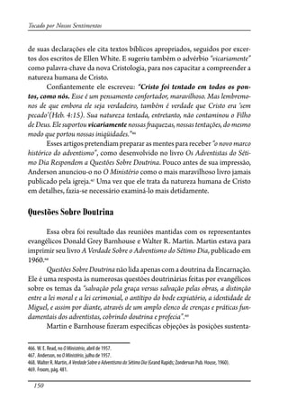 150
Tocado por Nossos Sentimentos
de suas declarações ele cita textos bíblicos apropriados, seguidos por excer-
tos dos escritos de Ellen White. E sugeriu também o advérbio “vicariamente”
como palavra-chave da nova Cristologia, para nos capacitar a compreender a
natureza humana de Cristo.
Con�antemente ele escreveu: “Cristo foi tentado em todos os pon-
tos, como nós. Esse é um pensamento confortador, maravilhoso. Mas lembremo-
nos de que embora ele seja verdadeiro, também é verdade que Cristo era ‘sem
pecado’(Heb. 4:15). Sua natureza tentada, entretanto, não contaminou o Filho
de Deus. Ele suportou vicariamente nossas �aquezas, nossas tentações, do mesmo
modo que portou nossas iniqüidades.”466
Esses artigos pretendiam preparar as mentes para receber “o novo marco
histórico do adventismo”, como desenvolvido no livro Os Adventistas do Séti-
mo Dia Respondem a Questões Sobre Doutrina. Pouco antes de sua impressão,
Anderson anunciou-o no O Ministério como o mais maravilhoso livro jamais
publicado pela igreja.467
Uma vez que ele trata da natureza humana de Cristo
em detalhes, fazia-se necessário examiná-lo mais detidamente.
Questões Sobre Doutrina
Essa obra foi resultado das reuniões mantidas com os representantes
evangélicos Donald Grey Barnhouse e Walter R. Martin. Martin estava para
imprimir seu livro A Verdade Sobre o Adventismo do Sétimo Dia, publicado em
1960.468
Questões Sobre Doutrina não lida apenas com a doutrina da Encarnação.
Ele é uma resposta às numerosas questões doutrinárias feitas por evangélicos
sobre os temas da “salvação pela graça versus salvação pelas obras, a distinção
entre a lei moral e a lei cerimonial, o antítipo do bode expiatório, a identidade de
Miguel, e assim por diante, através de um amplo elenco de crenças e práticas fun-
damentais dos adventistas, cobrindo doutrina e profecia”.469
Martin e Barnhouse �zeram especí�cas objeções às posições sustenta-
466. W. E. Read, no OMinistério, abril de 1957.
467. Anderson, no OMinistério, julho de 1957.
468. Walter R. Martin, AVerdadeSobreoAdventismodo SétimoDia (Grand Rapids; Zondervan Pub. House, 1960).
469. Froom, pág. 481.
 