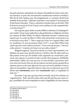 151
Tocado por Nossos Sentimentos
das pelos pioneiros adventistas em relação à divindade de Cristo e Sua natu-
reza humana, as quais eles sinceramente consideravam errôneas e heréticas.
Não foi de todo surpresa que eles perguntassem se a posição o�cial havia
mudado nesses pontos.470
Questões especí�cas com respeito à encarnação de
Cristo foram colocadas: “O que os adventistas entendem pelo uso do título ‘Filho
do homem’, por parte de Cristo? E qual, vocês acreditam, ter sido o propósito bási-
co da Encarnação?”471
Em resposta, quase todos os textos bíblicos referentes à Cristologia fo-
ram citados. Como notas explicativas, eles geralmente as redigiram com base
nas citações de Ellen White. Os o�ciais adventistas �zeram o máximo para
mostrar que “os escritos de Ellen G. White estão inteiramente em harmonia com
as Escrituras acerca disso”.472
“Não se negou que Cristo ‘era o segundo Adão, vindo
em ‘semelhança’ de carne pecaminosa (Rom. 8:3)”473
, ou que Ellen White tenha
usado expressões como“natureza humana”, “nossa carne pecaminosa”, “nossa de-
caída natureza”, “a natureza do homem em sua caída condição”.474
Ninguém argüiu se “Jesus �cava doente ou se havia experimentado as de-
bilidades das quais nossa decaída natureza é herdeira. Mas Ele so�eu tudo isso.
Não poderia ocorrer que Ele também tenha suportado isso vicariamente, justa-
mente como suportou os pecados de todo o mundo? Essas �aquezas, debilidades,
enfermidades e falhas são coisas que nós, em nossa decaída e pecaminosa natu-
reza, temos de arrostar. Para nós elas são naturais, inerentes, porém, quando Ele as
suportou, tomou-as não como algo inato Seu, mas como nosso substituto. Cristo as
so�eu em Sua perfeita e impecável natureza. Mais uma vez a�rmamos que Cristo
tolerou tudo vicariamente, assim como vicariamente so�eu as iniqüidades de
todos nós.”475
Em suma, “o que quer que Jesus tenha assumido, não foi Seu intrínseca ou
congenitamente... Tudo o que Ele recebeu, tudo o que Ele suportou, quer sejam car-
gas e penalidades de nossas iniqüidades ou males e �agilidades de nossa natureza
470. QuestionsonDoctrine, pág. 29.
471. Idem, pág. 50.
472. Idem, pág. 57.
473- Idem, pág. 52.
474. Idem, pág. 60.
475. Idem, págs. 59 e 60.
 