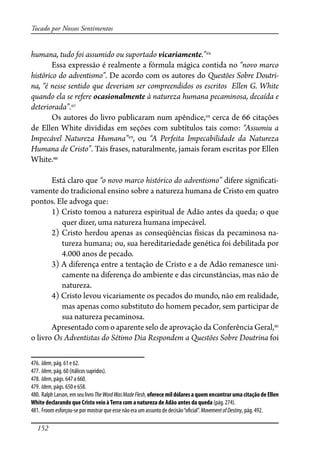 152
Tocado por Nossos Sentimentos
humana, tudo foi assumido ou suportado vicariamente.”476
Essa expressão é realmente a fórmula mágica contida no “novo marco
histórico do adventismo”. De acordo com os autores do Questões Sobre Doutri-
na, “é nesse sentido que deveriam ser compreendidos os escritos Ellen G. White
quando ela se refere ocasionalmente à natureza humana pecaminosa, decaída e
deteriorada”.477
Os autores do livro publicaram num apêndice,478
cerca de 66 citações
de Ellen White divididas em seções com subtítulos tais como: “Assumiu a
Impecável Natureza Humana”479
, ou “A Perfeita Impecabilidade da Natureza
Humana de Cristo”. Tais frases, naturalmente, jamais foram escritas por Ellen
White.480
Está claro que “o novo marco histórico do adventismo” difere signi�cati-
vamente do tradicional ensino sobre a natureza humana de Cristo em quatro
pontos. Ele advoga que:
1) Cristo tomou a natureza espiritual de Adão antes da queda; o que
quer dizer, uma natureza humana impecável.
2) Cristo herdou apenas as conseqüências físicas da pecaminosa na-
tureza humana; ou, sua hereditariedade genética foi debilitada por
4.000 anos de pecado.
3) A diferença entre a tentação de Cristo e a de Adão remanesce uni-
camente na diferença do ambiente e das circunstâncias, mas não de
natureza.
4) Cristo levou vicariamente os pecados do mundo, não em realidade,
mas apenas como substituto do homem pecador, sem participar de
sua natureza pecaminosa.
Apresentado com o aparente selo de aprovação da Conferência Geral,481
o livro Os Adventistas do Sétimo Dia Respondem a Questões Sobre Doutrina foi
476. Idem, pág. 61 e 62.
477. Idem, pág. 60 (itálicos supridos).
478. Idem, págs. 647 a 660.
479. Idem, págs. 650 e 658.
480. RalphLarson,emseulivroTheWordWasMadeFlesh,oferece mil dólares a quem encontrar uma citação de Ellen
White declarando que Cristo veio àTerra com a natureza de Adão antes da queda (pág. 274).
481. Froom esforçou-se por mostrar que esse não era um assunto de decisão“o�cial”. MovementofDestiny, pág. 492.
 