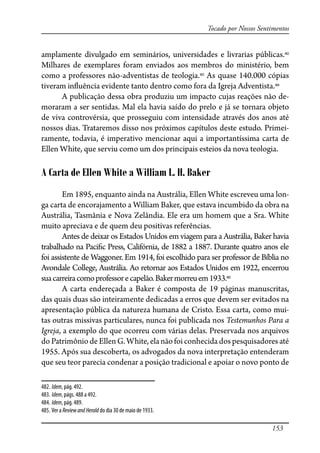 153
Tocado por Nossos Sentimentos
amplamente divulgado em seminários, universidades e livrarias públicas.482
Milhares de exemplares foram enviados aos membros do ministério, bem
como a professores não-adventistas de teologia.483
As quase 140.000 cópias
tiveram in�uência evidente tanto dentro como fora da Igreja Adventista.484
A publicação dessa obra produziu um impacto cujas reações não de-
moraram a ser sentidas. Mal ela havia saído do prelo e já se tornara objeto
de viva controvérsia, que prosseguiu com intensidade através dos anos até
nossos dias. Trataremos disso nos próximos capítulos deste estudo. Primei-
ramente, todavia, é imperativo mencionar aqui a importantíssima carta de
Ellen White, que serviu como um dos principais esteios da nova teologia.
A Carta de Ellen White a William L. H. Baker
Em 1895, enquanto ainda na Austrália, Ellen White escreveu uma lon-
ga carta de encorajamento a William Baker, que estava incumbido da obra na
Austrália, Tasmânia e Nova Zelândia. Ele era um homem que a Sra. White
muito apreciava e de quem deu positivas referências.
Antes de deixar os Estados Unidos em viagem para a Austrália, Baker havia
trabalhado na Paci�c Press, Califórnia, de 1882 a 1887. Durante quatro anos ele
foi assistente de Waggoner. Em 1914, foi escolhido para ser professor de Bíblia no
Avondale College, Austrália. Ao retornar aos Estados Unidos em 1922, encerrou
suacarreiracomoprofessorecapelão.Bakermorreuem1933.485
A carta endereçada a Baker é composta de 19 páginas manuscritas,
das quais duas são inteiramente dedicadas a erros que devem ser evitados na
apresentação pública da natureza humana de Cristo. Essa carta, como mui-
tas outras missivas particulares, nunca foi publicada nos Testemunhos Para a
Igreja, a exemplo do que ocorreu com várias delas. Preservada nos arquivos
do Patrimônio de Ellen G. White, ela não foi conhecida dos pesquisadores até
1955. Após sua descoberta, os advogados da nova interpretação entenderam
que seu teor parecia condenar a posição tradicional e apoiar o novo ponto de
482. Idem, pág. 492.
483. Idem, págs. 488 a 492.
484. Idem, pág. 489.
485. Ver a ReviewandHerald do dia 30 de maio de 1933.
 