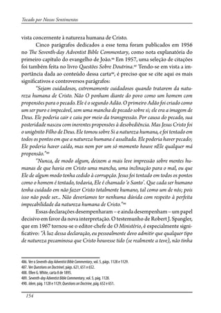 154
Tocado por Nossos Sentimentos
vista concernente à natureza humana de Cristo.
Cinco parágrafos dedicados a esse tema foram publicados em 1956
no �e Seventh-day Adventist Bible Commentary, como nota explanatória do
primeiro capítulo do evangelho de João.486
Em 1957, uma seleção de citações
foi também feita no livro Questões Sobre Doutrina.487
Tendo-se em vista a im-
portância dada ao conteúdo dessa carta488
, é preciso que se cite aqui os mais
signi�cativos e controversos parágrafos:
“Sejam cuidadosos, extremamente cuidadosos quando tratarem da natu-
reza humana de Cristo. Não O ponham diante do povo como um homem com
propensões para o pecado. Ele é o segundo Adão. O primeiro Adão foi criado como
um ser puro e impecável, sem uma mancha de pecado sobre si; ele era a imagem de
Deus. Ele poderia cair e caiu por meio da transgressão. Por causa do pecado, sua
posteridade nasceu com inerentes propensões à desobediência. Mas Jesus Cristo foi
o unigênito Filho de Deus. Ele tomou sobre Si a natureza humana, e foi tentado em
todos os pontos em que a natureza humana é assaltada. Ele poderia haver pecado;
Ele poderia haver caído, mas nem por um só momento houve nEle qualquer má
propensão.”489
“Nunca, de modo algum, deixem a mais leve impressão sobre mentes hu-
manas de que havia em Cristo uma mancha, uma inclinação para o mal, ou que
Ele de algum modo tenha cedido à corrupção. Jesus foi tentado em todos os pontos
como o homem é tentado, todavia, Ele é chamado ‘o Santo’. Que cada ser humano
tenha cuidado em não fazer Cristo totalmente humano, tal como um de nós; pois
isso não pode ser... Não deveríamos ter nenhuma dúvida com respeito à perfeita
impecabilidade da natureza humana de Cristo.”490
Essasdeclaraçõesdesempenharam–eaindadesempenham–umpapel
decisivo em favor da nova interpretação. O testemunho de Robert J. Spangler,
que em 1967 tornou-se o editor-chefe de O Ministério, é especialmente signi-
�cativo: “À luz dessa declaração, eu pessoalmente devo admitir que qualquer tipo
de natureza pecaminosa que Cristo houvesse tido (se realmente a teve), não tinha
486. Ver o Seventh-dayAdventistBibleCommentary, vol. 5, págs. 1128 e 1129.
487. Ver QuestionsonDoctrineI, págs. 621, 651 e 652.
488. Ellen G.White, carta 8 de 1895.
489. Seventh-dayAdventistBibleCommentary, vol. 5, pág. 1128.
490. Idem, pág. 1128 e 1129; QuestionsonDoctrine, pág. 652 e 651.
 