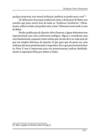 155
Tocado por Nossos Sentimentos
qualquer propensão, nem natural inclinação, tendência ou pendor para o mal.”491
Os defensores da posição tradicional citam a declaração de Baker sem
concluir que Jesus estava livre de todas as “tendências hereditárias”. Obvia-
mente, ambos os lados não podem estar certos. Voltaremos mais tarde à carta
de Baker.
Desde a publicação do Questões Sobre Doutrina, a Igreja Adventista tem
experimentado uma séria controvérsia teológica. Alguns a consideram uma
crise fundamental, enquanto outros acham que ela não deve ser nada mais do
que um simples diferença de opinião. O que quer que ela possa ser, uma
avaliação das teses predominantes é impositiva. Eis o que procuraremos fazer
na Parte V, mas é importante para nós primeiramente analisar detalhada-
mente as suposições feitas por ambos os lados.
491. Robert J. Spangler, em OMinistério, abril de 1978, pág. 23.
 