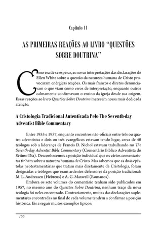 156
Capítulo 11
AS PRIMEIRAS REAÇÕES AO LIVRO “QUESTÕES
SOBRE DOUTRINA”
C
omo era de se esperar, as novas interpretações das declarações de
Ellen White sobre a questão da natureza humana de Cristo pro-
vocaram enérgicas reações. Os mais francos e diretos denuncia-
vam o que viam como erros de interpretação, enquanto outros
calmamente con�rmavam o ensino da igreja desde sua origem.
Essas reações ao livro Questões Sobre Doutrina merecem nossa mais dedicada
atenção.
A Cristologia Tradicional Autenticada Pelo The Seventh-day
Adventist Bible Commentary
Entre 1953 e 1957, enquanto encontros não-o�ciais entre três ou qua-
tro adventistas e dois ou três evangélicos estavam tendo lugar, cerca de 40
teólogos sob a liderança de Francis D. Nichol estavam trabalhando no �e
Seventh-day Adventist Bible Commentary (Comentário Bíblico Adventista do
Sétimo Dia). Desconhecemos a posição individual que os vários comentaris-
tas tinham sobre a natureza humana de Cristo. Mas sabemos que as duas epís-
tolas neotestamentárias que tratam mais diretamente da Cristologia, foram
designadas a teólogos que eram ardentes defensores da posição tradicional:
M. L. Andreasen (Hebreus) e A. G. Maxwell (Romanos).
Embora os sete volumes do comentário tenham sido publicados em
1957, no mesmo ano do Questões Sobre Doutrina, nenhum traço da nova
teologia foi neles encontrado. Contrariamente, muitas das declarações suple-
mentares encontradas no �nal de cada volume tendem a con�rmar a posição
histórica. Eis a seguir muitos exemplos típicos:
 