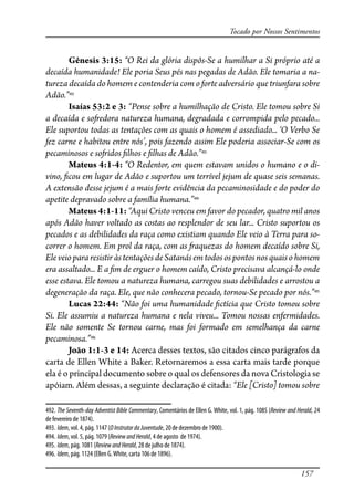 157
Tocado por Nossos Sentimentos
Gênesis 3:15: “O Rei da glória dispôs-Se a humilhar a Si próprio até a
decaída humanidade! Ele poria Seus pés nas pegadas de Adão. Ele tomaria a na-
tureza decaída do homem e contenderia com o forte adversário que triunfara sobre
Adão.”492
Isaías 53:2 e 3: “Pense sobre a humilhação de Cristo. Ele tomou sobre Si
a decaída e so�edora natureza humana, degradada e corrompida pelo pecado...
Ele suportou todas as tentações com as quais o homem é assediado... ‘O Verbo Se
fez carne e habitou entre nós’, pois fazendo assim Ele poderia associar-Se com os
pecaminosos e so�idos �lhos e �lhas de Adão.”493
Mateus 4:1-4: “O Redentor, em quem estavam unidos o humano e o di-
vino, �cou em lugar de Adão e suportou um terrível jejum de quase seis semanas.
A extensão desse jejum é a mais forte evidência da pecaminosidade e do poder do
apetite depravado sobre a família humana.”494
Mateus 4:1-11: “Aqui Cristo venceu em favor do pecador, quatro mil anos
após Adão haver voltado as costas ao resplendor de seu lar... Cristo suportou os
pecados e as debilidades da raça como existiam quando Ele veio à Terra para so-
correr o homem. Em prol da raça, com as �aquezas do homem decaído sobre Si,
EleveiopararesistiràstentaçõesdeSatanásemtodosospontosnosquaisohomem
era assaltado... E a �m de erguer o homem caído, Cristo precisava alcançá-lo onde
esse estava. Ele tomou a natureza humana, carregou suas debilidades e arrostou a
degeneração da raça. Ele, que não conhecera pecado, tornou-Se pecado por nós.”495
Lucas 22:44: “Não foi uma humanidade �ctícia que Cristo tomou sobre
Si. Ele assumiu a natureza humana e nela viveu... Tomou nossas enfermidades.
Ele não somente Se tornou carne, mas foi formado em semelhança da carne
pecaminosa.”496
João 1:1-3 e 14: Acerca desses textos, são citados cinco parágrafos da
carta de Ellen White a Baker. Retornaremos a essa carta mais tarde porque
ela é o principal documento sobre o qual os defensores da nova Cristologia se
apóiam. Além dessas, a seguinte declaração é citada: “Ele [Cristo] tomou sobre
492. The Seventh-day Adventist Bible Commentary, Comentários de Ellen G. White, vol. 1, pág. 1085 (Review and Herald, 24
de fevereiro de 1874).
493. Idem, vol. 4, pág. 1147 (OInstrutordaJuventude, 20 de dezembro de 1900).
494. Idem, vol. 5, pág. 1079 (ReviewandHerald, 4 de agosto de 1974).
495. Idem, pág. 1081 (ReviewandHerald, 28 de julho de 1874).
496. Idem, pág. 1124 (Ellen G.White, carta 106 de 1896).
 