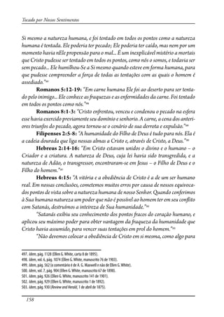 158
Tocado por Nossos Sentimentos
Si mesmo a natureza humana, e foi tentado em todos os pontos como a natureza
humana é tentada. Ele poderia ter pecado; Ele poderia ter caído, mas nem por um
momento havia nEle propensão para o mal... É um inexplicável mistério a mortais
que Cristo pudesse ser tentado em todos os pontos, como nós o somos, e todavia ser
sem pecado... Ele humilhou-Se a Si mesmo quando esteve em forma humana, para
que pudesse compreender a força de todas as tentações com as quais o homem é
assediado.”497
Romanos 5:12-19: “Em carne humana Ele foi ao deserto para ser tenta-
do pelo inimigo... Ele conhece as �aquezas e as enfermidades da carne. Foi tentado
em todos os pontos como nós.”498
Romanos 8:1-3: “Cristo en�entou, venceu e condenou o pecado na esfera
esse havia exercido previamente seu domínio e senhorio. A carne, a cena dos anteri-
ores triunfos do pecado, agora tornou-se o cenário de sua derrota e expulsão.”499
Filipenses 2:5-8: “A humanidade do Filho de Deus é tudo para nós. Ela é
a cadeia dourada que liga nossas almas a Cristo e, através de Cristo, a Deus.”500
Hebreus 2:14-16: “Em Cristo estavam unidos o divino e o humano – o
Criador e a criatura. A natureza de Deus, cuja lei havia sido transgredida, e a
natureza de Adão, o transgressor, encontraram-se em Jesus – o Filho de Deus e o
Filho do homem.”501
Hebreus 4:15: “A vitória e a obediência de Cristo é a de um ser humano
real. Em nossas conclusões, cometemos muitos erros por causa de nossos equivoca-
dos pontos de vista sobre a natureza humana de nosso Senhor. Quando conferimos
à Sua humana natureza um poder que não é possível ao homem ter em seu con�ito
com Satanás, destruímos a inteireza de Sua humanidade.”502
“Satanás exibiu seu conhecimento dos pontos �acos do coração humano, e
aplicou seu máximo poder para obter vantagem da �aqueza da humanidade que
Cristo havia assumido, para vencer suas tentações em prol do homem.”503
“Não devemos colocar a obediência de Cristo em si mesma, como algo para
497. Idem, pág. 1128 (Ellen G.White, carta 8 de 1895).
498. Idem, vol. 6, pág. 1074 (Ellen G.White, manuscrito 76 de 1903).
499. Idem, pág. 562 (o comentário é de A. G. Maxwell e não de Ellen G.White).
500. Idem, vol. 7, pág. 904 (Ellen G.White, manuscrito 67 de 1898).
501. Idem, pág. 926 (Ellen G.White, manuscrito 141 de 1901).
502. Idem, pág. 929 (Ellen G.White, manuscrito 1 de 1892).
503. Idem, pág. 930 (ReviewandHerald, 1 de abril de 1875).
 