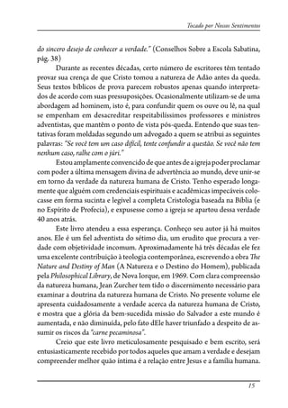 15
Tocado por Nossos Sentimentos
do sincero desejo de conhecer a verdade.” (Conselhos Sobre a Escola Sabatina,
pág. 38)
Durante as recentes décadas, certo número de escritores têm tentado
provar sua crença de que Cristo tomou a natureza de Adão antes da queda.
Seus textos bíblicos de prova parecem robustos apenas quando interpreta-
dos de acordo com suas pressuposições. Ocasionalmente utilizam-se de uma
abordagem ad hominem, isto é, para confundir quem os ouve ou lê, na qual
se empenham em desacreditar respeitabilíssimos professores e ministros
adventistas, que mantêm o ponto de vista pós-queda. Entendo que suas ten-
tativas foram moldadas segundo um advogado a quem se atribui as seguintes
palavras: “Se você tem um caso difícil, tente confundir a questão. Se você não tem
nenhum caso, ralhe com o júri.”
Estouamplamenteconvencidodequeantesdeaigrejapoderproclamar
com poder a última mensagem divina de advertência ao mundo, deve unir-se
em torno da verdade da natureza humana de Cristo. Tenho esperado longa-
mente que alguém com credenciais espirituais e acadêmicas impecáveis colo-
casse em forma sucinta e legível a completa Cristologia baseada na Bíblia (e
no Espírito de Profecia), e expusesse como a igreja se apartou dessa verdade
40 anos atrás.
Este livro atendeu a essa esperança. Conheço seu autor já há muitos
anos. Ele é um �el adventista do sétimo dia, um erudito que procura a ver-
dade com objetividade incomum. Aproximadamente há três décadas ele fez
uma excelente contribuição à teologia contemporânea, escrevendo a obra �e
Nature and Destiny of Man (A Natureza e o Destino do Homem), publicada
pela Philosophical Library, de Nova Iorque, em 1969. Com clara compreensão
da natureza humana, Jean Zurcher tem tido o discernimento necessário para
examinar a doutrina da natureza humana de Cristo. No presente volume ele
apresenta cuidadosamente a verdade acerca da natureza humana de Cristo,
e mostra que a glória da bem-sucedida missão do Salvador a este mundo é
aumentada, e não diminuída, pelo fato dEle haver triunfado a despeito de as-
sumir os riscos da “carne pecaminosa”.
Creio que este livro meticulosamente pesquisado e bem escrito, será
entusiasticamente recebido por todos aqueles que amam a verdade e desejam
compreender melhor quão íntima é a relação entre Jesus e a família humana.
 