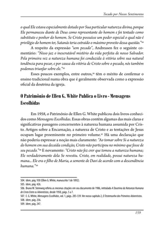 159
Tocado por Nossos Sentimentos
o qual Ele estava especialmente dotado por Sua particular natureza divina, porque
Ele permaneceu diante de Deus como representante do homem e foi tentado como
substituto e penhor do homem. Se Cristo possuísse um poder especial o qual não é
privilégio do homem ter, Satanás teria extraído o máximo proveito dessa questão.”504
A respeito da expressão “sem pecado”, Andreasen fez o seguinte co-
mentário: “Nisso jaz o inescrutável mistério da vida perfeita de nosso Salvador.
Pela primeira vez a natureza humana foi conduzida à vitória sobre sua natural
tendência para pecar, e por causa da vitória de Cristo sobre o pecado, nós também
podemos triunfar sobre ele.”505
Esses poucos exemplos, entre outros,506
têm o mérito de con�rmar o
ensino tradicional numa obra que é geralmente observada como a expressão
o�cial da doutrina da igreja.
O Patrimônio de Ellen G. White Publica o Livro - Mensagens
Escolhidas
Em 1958, o Patrimônio de Ellen G. White publicou dois livros conheci-
doscomo Mensagens Escolhidas. Essas obras contêm algumas das mais claras e
signi�cativas passagens concernentes à natureza humana assumida por Cris-
to. Artigos sobre a Encarnação, a natureza de Cristo e as tentações de Jesus
ocupam lugar proeminente no primeiro volume.507
Há uma declaração que
não poderia expressar a noção mais claramente: “Ao tomar sobre Si a natureza
do homem em sua decaída condição, Cristo não participou no mínimo que fosse de
seu pecado.”508
E novamente: “Cristo não fez crer que tomou a natureza humana;
Ele verdadeiramente dela Se revestiu. Cristo, em realidade, possui natureza hu-
mana... Ele era o �lho de Maria, a semente de Davi de acordo com a descendência
humana.”509
504. Idem, pág. 930 (Ellen G.White, manuscrito 1 de 1892).
505. Idem, pág. 426.
506. BrunoW. Steinweg referiu as mesmas citações em seu documento de 1986, intitulado A Doutrina da Natureza Humana
deCristoEntreosAdventistas, desde 1950, págs. 5 a 7.
507. E. G.White, MensagensEscolhidas, vol. 1, págs. 285-339.Ver nosso capítulo 2, OTestemunhodosPrimeirosAdventistas.
508. Idem, pág. 256.
509. Idem, pág. 247.
 