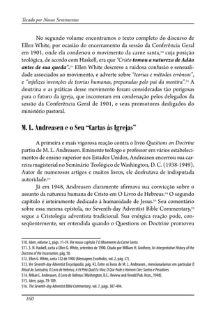 160
Tocado por Nossos Sentimentos
No segundo volume encontramos o texto completo do discurso de
Ellen White, por ocasião do encerramento da sessão da Conferência Geral
em 1901, onde ela condenou o movimento da carne santa,510
cuja posição
teológica, de acordo com Haskell, era que “Cristo tomou a natureza de Adão
antes de sua queda”.511
Ellen White descreve a ruidosa confusão e sensuali-
dade associados ao movimento, e adverte sobre “teorias e métodos errôneos”,
e “infelizes invenções de teorias humanas, preparadas pelo pai da mentira”.512
A
doutrina e as práticas desse movimento foram consideradas tão perigosas
para o futuro da igreja, que incorreram em condenação pelos delegados da
sessão da Conferência Geral de 1901, e seus promotores desligados do
ministério pastoral.
M. L. Andreasen e o Seu “Cartas às Igrejas”
A primeira e mais vigorosa reação contra o livro Questions on Doctrine
partiu de M. L. Andreasen. Eminente teólogo e professor em vários estabeleci-
mentos de ensino superior nos Estados Unidos, Andreasen encerrou sua car-
reira magisterial no Seminário Teológico de Washington, D. C. (1938-1949).
Autor de numerosos artigos e muitos livros, ele desfrutava de indisputada
autoridade.513
Já em 1948, Andreasen claramente a�rmava sua convicção sobre o
assunto da natureza humana de Cristo em O Livro de Hebreus.514
O segundo
capítulo é inteiramente dedicado à humanidade de Jesus.515
Seu comentário
sobre essa mesma epístola, no Seventh-day Adventist Bible Commentary,516
segue a Cristologia adventista tradicional. Sua enérgica reação pode, con-
seqüentemente, ser entendida quando o Questions on Doctrine promoveu
510. Idem, volume 2, págs. 31-39.Ver nosso capítulo 7 OMovimentodaCarneSanta.
511. S. N. Haskell, carta a Ellen G. White, setembro de 1900. Citado por William H. Grotheer, An Interpretative History of the
DoctrineoftheIncarnation, pág. 50.
512. Ellen G.White, carta 132 de 1900 (MensagensEscolhidas, vol. 2, pág. 37).
513. Ver Seventh-day Adventist Encyclopedia, pág. 43. Entre os livros de M. L. Andreasen , mencionaríamos em particular O
RitualdoSantuário,OLivrodeHebreus;AFéPelaQualEuVivo;OQue PodeoHomemCrer;SantosePecadores.
514. Milian L. Andreasen, OLivrodeHebreus (Washington, D.C.: Review and Herald Pub. Assn., 1948).
515. Idem, págs. 79-109.
516. TheSeventh-dayAdventistBibleCommentary, vol. 7, págs. 387-494.
 