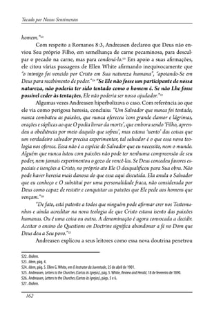 162
Tocado por Nossos Sentimentos
homem.”522
Com respeito a Romanos 8:3, Andreasen declarou que Deus não en-
viou Seu próprio Filho, em semelhança de carne pecaminosa, para descul-
par o pecado na carne, mas para condená-lo.523
Em apoio a suas a�rmações,
ele citou várias passagens de Ellen White a�rmando inequivocamente que
“o inimigo foi vencido por Cristo em Sua natureza humana”, “apoiando-Se em
Deus para recebimento de poder.”524
“Se Ele não fosse um participante de nossa
natureza, não poderia ter sido tentado como o homem é. Se não Lhe fosse
possível ceder às tentações, Ele não poderia ser nosso ajudador.”525
Algumas vezes Andreasen hiperbolizava o caso. Com referência ao que
ele via como perigosa heresia, concluiu: “Um Salvador que nunca foi tentado,
nunca combateu as paixões, que nunca ofereceu ‘com grande clamor e lágrimas,
orações e súplicas ao que O podia livrar da morte’, que embora sendo ‘Filho, apren-
deu a obediência por meio daquilo que so�eu’, mas estava ‘isento’ das coisas que
um verdadeiro salvador precisa experimentar, tal salvador é o que essa nova teo-
logia nos oferece. Essa não é a espécie de Salvador que eu necessito, nem o mundo.
Alguém que nunca lutou com paixões não pode ter nenhuma compreensão de seu
poder, nem jamais experimentou o gozo de vencê-las. Se Deus concedeu favores es-
peciais e isenções a Cristo, no próprio ato Ele O desquali�cou para Sua obra. Não
pode haver heresia mais danosa do que essa aqui discutida. Ela anula o Salvador
que eu conheço e O substitui por uma personalidade �aca, não considerada por
Deus como capaz de resistir e conquistar as paixões que Ele pede aos homens que
vençam.”526
“De fato, está patente a todos que ninguém pode a�rmar crer nos Testemu-
nhos e ainda acreditar na nova teologia de que Cristo estava isento das paixões
humanas. Ou é uma coisa ou outra. A denominação é agora convocada a decidir.
Aceitar o ensino do Questions on Doctrine signi�ca abandonar a fé no Dom que
Deus deu a Seu povo.”527
Andreasen explicou a seus leitores como essa nova doutrina penetrou
522. Ibidem.
523. Idem, pág. 4.
524. Idem, pág. 5. Ellen G.White, em OInstrutordaJuventude, 25 de abril de 1901.
525. Andreasen, LetterstotheChurches(CartasàsIgrejas), pág. 5.White, ReviewandHerald, 18 de fevereiro de 1890.
526. Andreasen, LetterstotheChurches(CartasàsIgrejas), págs. 5 e 6.
527. Ibidem.
 