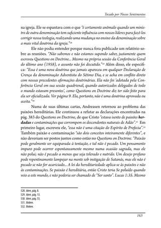163
Tocado por Nossos Sentimentos
na igreja. Ele se espantava com o que “é certamente anômalo quando um minis-
tro de outra denominação tem su�ciente in�uência com nossos líderes para fazê-los
corrigir nossa teologia, realizando uma mudança no ensino da denominação sobre
a mais vital doutrina da igreja.”528
Ele não podia entender porque nunca fora publicado um relatório so-
bre as reuniões. “Não sabemos e não estamos supondo saber, justamente quem
escreveu Questions on Doctrine... Mesmo na própria sessão da Conferência Geral
do último ano (1958), o assunto não foi discutido.”529
Além disso, ele especi�-
ca: “Essa é uma nova doutrina que jamais apareceu em qualquer Declaração de
Crença da denominação Adventista do Sétimo Dia, e se acha em con�ito direto
com nossas precedentes a�rmações doutrinárias. Ela não foi ‘adotada pela Con-
ferência Geral em sua sessão quadrienal, quando autorizados delegados de todo
o mundo estavam presentes’, como Questions on Doctrine diz ter sido feito para
ela ser o�cializada. Ver página 9. Ela, portanto, não é uma doutrina aprovada ou
aceita.”530
Numa de suas últimas cartas, Andreasen retornou ao problema das
paixões hereditárias. Ele continuou a refutar as declarações encontradas na
pág. 383 do Questions on Doctrine, de que Cristo “estava isento de paixões her-
dadas e contaminações que corrompem os descendentes naturais de Adão”.531
Em
primeiro lugar, escreveu ele, “essa não é uma citação do Espírito de Profecia”.532
Também paixão e contaminação “são dois conceitos inteiramente diferentes”, e
não deveriam ser postos juntos como estão no Questions on Doctrine. “Paixão
pode geralmente ser equiparada à tentação, e tal não é pecado. Um pensamento
impuro pode ocorrer espontaneamente mesmo numa ocasião sagrada, mas ele
não polui; não é pecado a menos que seja tolerado e nutrido. Um desejo profano
pode repentinamente lampejar na mente sob instigação de Satanás, mas ele não é
pecado se não for acariciado... A lei da hereditariedade aplica-se às paixões e não
às contaminações. Se paixão é hereditária, então Cristo teria Se poluído quando
veio a este mundo, e não poderia ser chamado de “Ser santo”. Lucas 1:35. Mesmo
528. Idem, pág. 8.
529. Idem, pág. 13.
530. Idem, pág. 53.
531. Ibidem.
532. Ibidem.
 