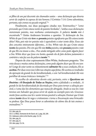 164
Tocado por Nossos Sentimentos
os �lhos de um pai descrente são chamados santos – uma declaração que deveria
servir de conforto às esposas de tais homens. I Coríntios 7:14. Como adventistas,
portanto, não cremos no pecado original.”533
Finalmente, nas duas passagens citadas nos Testemunhos,534
“como
provando que Cristo estava isento de paixões herdadas”, “ambas essas declarações
mencionam paixões, mas nenhuma contaminações. A palavra isento não é
encontrada.”535
Então Andreasen levantou a questão: “A declaração da Sra.
White de que Cristo não teve ou possuiu paixões signi�caria que Ele estava isento
delas? Não, pois não ter paixões não é equivalente a estar isento delas. Esses são
dois conceitos inteiramente diferentes... A Sra. White não diz que Cristo estava
isento das paixões. Diz sim que Ele não tinha paixões, não possuía paixões e não
de que Ele era imune a elas... Fico ainda intrigado sobre como pode alguém fazer
a Sra. White dizer que Jesus era Isento, quando ela de fato declara justamente o
contrário e não faz uso da palavra isento.”536
Depois de citar copiosamente Ellen White, Andreasen pergunta: “Em
vista dessas e muitas outras declarações, como pode alguém dizer que Ele era isen-
to? Longe de estar isento ou relutantemente submeter-Se a essas condições, Ele as
aceitou. Por duas vezes isso é dito nas citações aqui feitas. Ele aceitou os resultados
da operação da grande lei da hereditariedade, e com ‘tal hereditariedade Ele veio
partilhar de nossas tristezas e tentações’.”537
“A escolha do adventista devoto está, portanto, entre o Questions on
Doctrine e O Desejado de Todas as Nações, entre a falsidade e a verdade... A
grande lei da hereditariedade foi decretada por Deus para tornar a salvação pos-
sível, e é uma das leis elementares que nunca foi abrogada. Anule-se essa lei e não
teremos um Salvador que possa servir de ajuda ou exemplo para nós. Graciosa-
mente Jesus aceitou essa lei e assim tornou possível a salvação. Ensinar que Cristo
estava isento dessa lei nega o cristianismo e torna a Encarnação uma brincadei-
ra piedosa. Que Deus possa livrar os adventistas do sétimo dia de tais ensinos e
ensinadores.”538
533. Idem, pág. 56.
534. E. G.White,TestimoniesfortheChurch, vol. 2, págs. 202, 509.
535. Andreasen, LetterstotheChurches, págs. 53 e 54.
536. Idem, pág. 54.
537. Idem, pág. 55.
538. Idem, págs. 55 e 56.
 