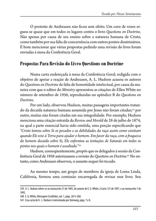 165
Tocado por Nossos Sentimentos
O protesto de Andreasen não �cou sem efeito. Um coro de vozes er-
gueu-se quase que em todos os lugares contra o livro Questions on Doctrine.
Não apenas por causa de seu ensino sobre a natureza humana de Cristo,
como também por sua falta de concernência com outros pontos doutrinários.
É bom mencionar que várias propostas pedindo uma revisão do livro foram
enviadas à mesa da Conferência Geral.
Propostas Para Revisão do Livro Questions on Doctrine
Numa carta endereçada à mesa da Conferência Geral, redigida com o
objetivo de apoiar a reação de Andreasen, A. L. Hudson acusou os autores
do Questions on Doctrine de falta de honestidade intelectual, por causa da ma-
neira com que o editor do Ministry apresentou as citações de Ellen White no
número de setembro de 1956, reproduzidas no apêndice B do Questions on
Doctrine.
Por um lado, observou Hudson, muitas passagens importantes tratan-
do da decaída natureza humana assumida por Jesus não foram citadas;539
por
outro, muitas não foram citadas em sua integralidade. Por exemplo, Hudson
menciona uma citação extraída da Review and Herald de 28 de julho de 1874,
na qual a parte essencial havia sido omitida, uma porção especi�cando que
“Cristo tomou sobre Si os pecados e as debilidades da raça assim como existiam
quando Ele veio à Terra para ajudar o homem. Em favor da raça, com a �aqueza
do homem decaído sobre Si, Ele en�entou as tentações de Satanás em todos os
pontos nos quais o homem é assaltado.”540
Hudson, conseqüentemente, propôs que os delegados à sessão da Con-
ferência Geral de 1958 autorizassem a revisão do Questions on Doctrine.541
No en-
tanto, como Andreasen observou, o assunto sequer foi tocado.
Ao mesmo tempo, um grupo de membros da igreja de Loma Linda,
Califórnia, formou uma comissão encarregada de revisar esse livro. Seu
539. A. L. Hudson refere-se ao manuscrito 21 de 1895, de autoria de E. G.White; à Carta 121 de 1897, e ao manuscrito 1 de
1892.
540. E. G.White, MensagensEscolhidas, vol. 1, págs. 267 e 268.
541. Essa carta de A . L. Hudson é mencionada por Steinweg, págs. 7 e 8.
 